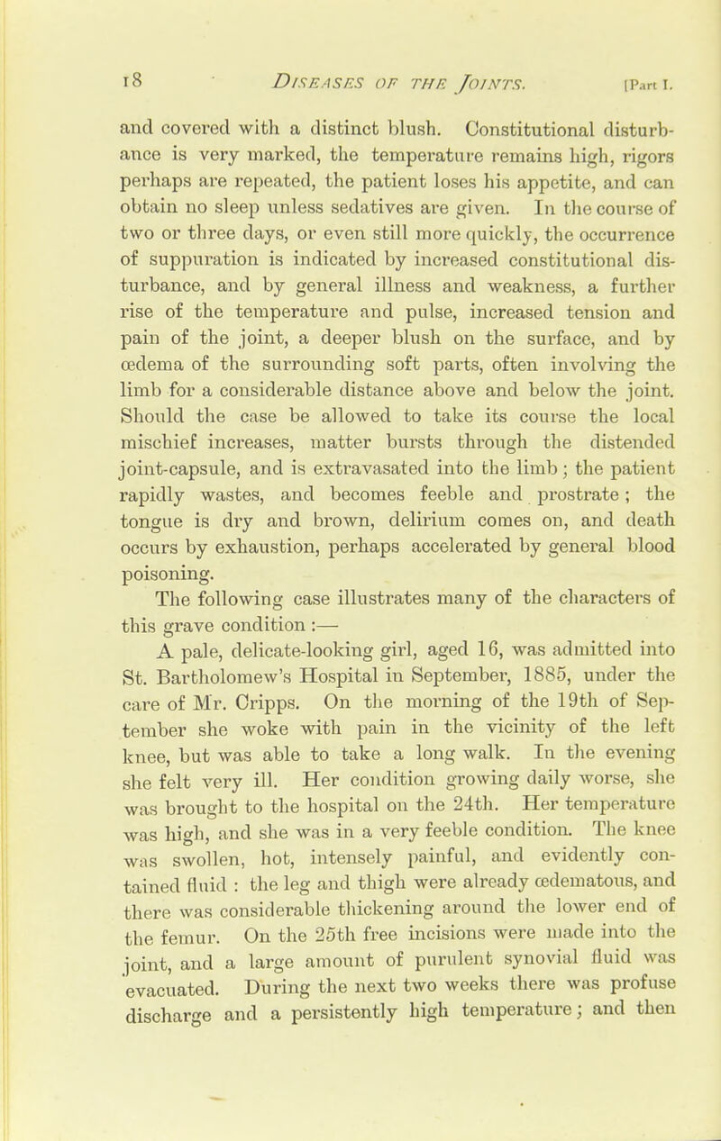 and covered with a distinct blush. Constitutional disturb- ance is very marked, the temperature remains high, rigors perhaps are repeated, the patient loses his appetite, and can obtain no sleep unless sedatives are given. In the course of two or three days, or even still more quickly, the occurrence of suppuration is indicated by increased constitutional dis- turbance, and by general illness and weakness, a further rise of the temperature and pulse, increased tension and pain of the joint, a deeper blush on the surface, and by oedema of the surrounding soft parts, often involving the limb for a considerable distance above and below the joint. Should the case be allowed to take its course the local mischief increases, matter bursts through the distended joint-capsule, and is extravasated into the limb; the patient rapidly wastes, and becomes feeble and prostrate; the tongue is dry and brown, delirium comes on, and death occurs by exhaustion, perhaps accelerated by general blood poisoning. The following case illustrates many of the characters of this grave condition :— A pale, delicate-looking girl, aged 16, was admitted into St. Bartholomew's Hospital in September, 1885, under the care of Mr. Oripps. On the morning of the 19th of Sep- tember she woke with pain in the vicinity of the left knee, but was able to take a long walk. In the evening she felt very ill. Her condition growing daily worse, she was brought to the hospital on the 24th. Her temperature was high, and she was in a very feeble condition. The knee was swollen, hot, intensely painful, and evidently con- tained fluid : the leg and thigh were already cedematous, and there was considerable thickening around the lower end of the femur. On the 25th free incisions were made into the joint, and a large amount of purulent synovial fluid was evacuated. During the next two weeks there was profuse discharge and a persistently high temperature; and then