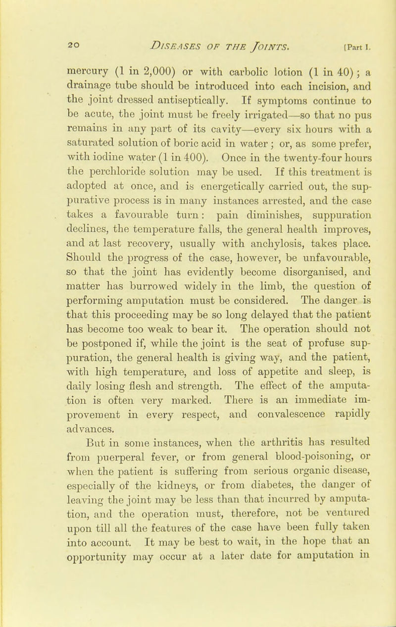 mercury (1 in 2,000) or with carbolic lotion (1 in 40); a drainage tube should be introduced into each incision, and the joint dressed antiseptically. If symptoms continue to be acute, the joint must be freely irrigated—so that no pus remains in any part of its cavity—every six hours with a saturated solution of boric acid in water; or, as some prefer, with iodine water (1 in 400). Once in the twenty-four hours the perchloride solution may be used. If this treatment is adopted at once, and is energetically carried out, the sup- purative process is in many instances arrested, and the case takes a favourable turn: pain diminishes, suppuration declines, the temperature falls, the general health improves, and at last recovery, usually with anchylosis, takes place. Should the progress of the case, however, be unfavourable, so that the joint has evidently become disorganised, and matter has burrowed widely in the limb, the question of performing amputation must be considered. The danger is that this proceeding may be so long delayed that the patient has become too weak to bear it. The operation should not be postponed if, while the joint is the seat of profuse sup- puration, the general health is giving way, and the patient, with high temperature, and loss of appetite and sleep, is daily losing flesh and strength. The effect of the amputa- tion is often very marked. There is an immediate im- provement in every respect, and convalescence rapidly advances. But in some instances, when the arthritis has resulted from puerperal fever, or from general blood-poisoning, or when the patient is suffering from serious organic disease, especially of the kidneys, or from diabetes, the danger of leaving the joint may be less than that incurred by amputa- tion, and the operation must, therefore, not be ventured upon till all the features of the case have been fully taken into account. It may be best to wait, in the hope that an opportunity may occur at a later date for amputation in