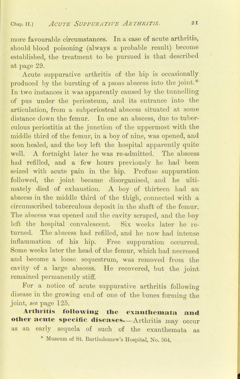 more favourable circumstances. In a case of acute arthritis, should blood poisoning (always a probable result) become established, the treatment to be pursued is that described at page 29. Acute suppurative arthritis of the hip is occasionally- produced by the bursting of a psoas abscess into the joint.* In two instances it was apparently caused by the tunnelling of pus under the periosteum, and its entrance into the articulation, from a subperiosteal abscess situated at some distance down the femur. In one an abscess, due to tuber- culous periostitis at the junction of the uppermost with the middle third of the femur, in a boy of nine, was opened, and soon healed, and the boy left the hospital apparently quite well. A fortnight later he was re-admitted. The abscess had refilled, and a few hours previously he had been seized with acute pain in the hip. Profuse suppuration followed, the joint became disorganised, and he ulti- mately died of exhaustion. A boy of thirteen had an abscess in the middle third of the thigh, connected with a circumscribed tuberculous deposit in the shaft of the femur. The abscess was opened and the cavity scraped, and the boy left the hospital convalescent. Six weeks later he re- turned. The abscess had refilled, and he now had intense inflammation of his hip. Free suppuration occurred. Some weeks later the head of the femur, which had necrosed and become a loose sequestrum, was removed from the cavity of a large abscess. He recovered, but the joint remained permanently stiff. For a notice of acute suppurative arthritis following disease in the growing end of one of the bones forming the joint, see page 125. Arthritis following: tlie exanthemata and other acute specific diseases—Arthritis may occur as an early sequela of such of the exanthemata as * Museum of St. Bartholomew's Hospital, No. 564.