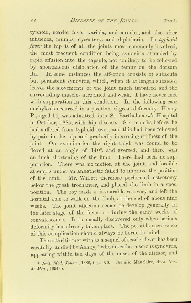 typhoid, scarlet fever, variola, and measles, and also after influenza, mumps, dysentery, and diphtheria. In typhoid fever the hip is of all the joints most commonly involved, the most frequent condition being synovitis attended by rapid effusion into the capsule, not unlikely to be followed by spontaneous dislocation of the femur on the dorsum ilii. In some instances the affection consists of subacute but persistent synovitis, which, when it at length subsides, leaves the movements of the joint much impaired and the surrounding muscles atrophied and weak. I have never met with suppuration in this condition. In the following case anchylosis occurred in a position of great deformity. Henry P., aged 14, was admitted into St. Bartholomew's Hospital in October, 1885, with hip disease. Six months before, he had suffered from typhoid fever, and this had been followed by pain in the hip and gradually increasing stiffness of the joint. On examination the right thigh was found to be flexed at an angle of 140°, and everted, and there wa^s an inch shortening of the limb. There had been no sup- puration. There was no motion at the joint, and forcible attempts under an anaesthetic failed to improve the position of the limb. Mr. Willett therefore performed osteotomy below the great trochanter, and placed the limb in a good position. The boy made a favourable recovery and left the hospital able to walk on the limb, at the end of about nine weeks. The joint affection seems to develop generally in the later stage of the fever, or during the early weeks of convalescence. It is usually discovered only when serious deformity has already taken place. The possible occurrence of this complication should always be borne in mind. The arthritis met with as a sequel of scarlet fever has been carefully studied by Ash by,* who describes a serous synovitis, appearing within ten clays of the onset of the disease, and * lirit. Med. Journ., 188(5, i. i>. 070. Sec also Mauclaire, Arch. Gin. Med., 1894-5.