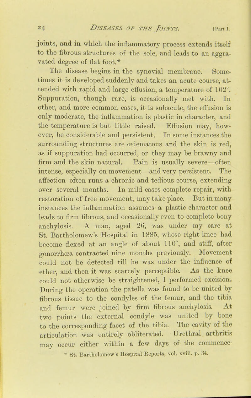 joints, .and in which the inflammatory process extends itself to the fibrous structures of the sole, and leads to an aggra- vated degree of flat foot.* The disease begins in the synovial membrane. Some- times it is developed suddenly and takes an acute course, at- tended with rapid and large effusion, a temperature of 102°. Suppuration, though rare, is occasionally met with. In other, and more common cases, it is subacute, the effusion is only moderate, the inflammation is plastic in character, and the temperature is but little raised. Effusion may, how- ever, be considerable and persistent. In some instances the surrounding structures are oedematous and the skin is red, as if suppuration had occurred, or they may be brawny and firm and the skin natural. Pain is usually severe—often intense, especially on movement—and very persistent. The affection often runs a chronic and tedious course, extending over several months. In mild cases complete repair, with restoration of free movement, may take place. But in many instances the inflammation assumes a plastic character and leads to firm fibrous, and occasionally even to complete bony anchylosis. A man, aged 26, was under my care at St. Bartholomew's Hospital in 1885, whose right knee had become flexed at an angle of about 110°, and stiff, after gonorrhoea contracted nine months previously. Movement could not be detected till he was under the influence of ether, and then it was scarcely perceptible. As the knee could not otherwise be straightened, I performed excision. During the operation the patella was found to be united by fibrous tissue to the condyles of the femur, and the tibia and femur were joined by firm fibrous anchylosis. At two points the external condyle was united by bone to the corresponding facet of the tibia. The cavity of the articulation was entirely obliterated. Urethral arthritis may occur either within a few days of the commence- * St. Bartholomew's Hospital Reports, vol. xviii. p. 34.