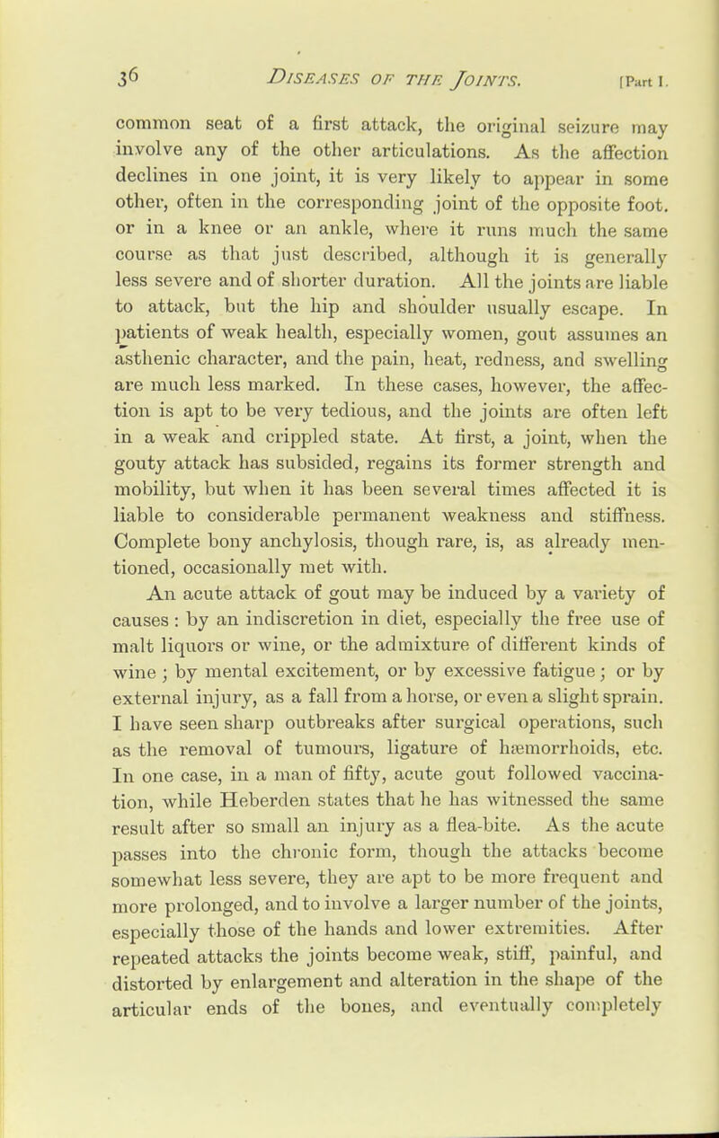 common seat of a first attack, the original seizure may involve any of the other articulations. As the affection declines in one joint, it is very likely to appear in some other, often in the corresponding joint of the opposite foot, or in a knee or an ankle, where it runs much the same course as that just described, although it is generally less severe and of shorter duration. All the joints are liable to attack, but the hip and shoulder usually escape. In patients of weak health, especially women, gout assumes an asthenic character, and the pain, heat, redness, and swelling are much less marked. In these cases, however, the affec- tion is apt to be very tedious, and the joints are often left in a weak and crippled state. At first, a joint, when the gouty attack has subsided, regains its former strength and mobility, but when it has been several times affected it is liable to considerable permanent weakness and stiffness. Complete bony anchylosis, though rare, is, as already men- tioned, occasionally met with. An acute attack of gout may be induced by a variety of causes: by an indiscretion in diet, especially the free use of malt liquoi's or wine, or the admixture of different kinds of wine ; by mental excitement, or by excessive fatigue; or by external injury, as a fall from a horse, or even a slight sprain. I have seen shai-p outbreaks after surgical operations, such as the removal of tumours, ligature of haemorrhoids, etc. In one case, in a man of fifty, acute gout followed vaccina- tion, while Heberden states that he has witnessed the same result after so small an injury as a flea-bite. As the acute passes into the chronic form, though the attacks become somewhat less severe, they are apt to be more frequent and more prolonged, and to involve a larger number of the joints, especially those of the hands and lower extremities. After repeated attacks the joints become weak, stiff, painful, and distorted by enlargement and alteration in the shape of the articular ends of the bones, and eventually completely