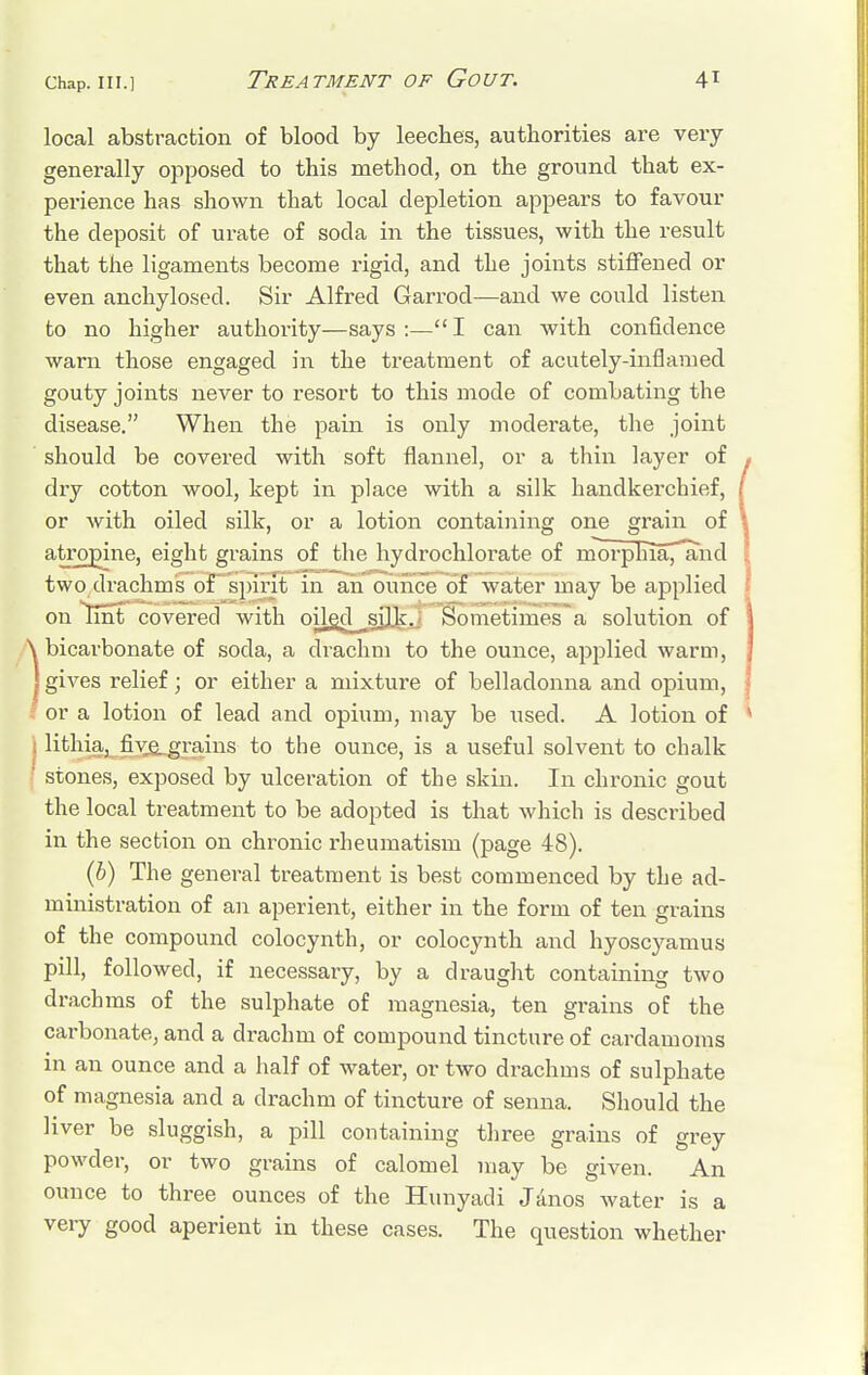 local abstraction of blood by leeches, authorities are very generally opposed to this method, on the ground that ex- perience has shown that local depletion appears to favour the deposit of urate of soda in the tissues, with the result that the ligaments become rigid, and the joints stiffened or even anchylosed. Sir Alfred Garrod—and we could listen to no higher authority—says:—I can with confidence warn those engaged in the treatment of acutely-inflamed gouty joints never to resort to this mode of combating the disease. When the pain is only moderate, the joint should be covered with soft flannel, or a thin layer of dry cotton wool, kept in place with a silk handkerchief, or with oiled silk, or a lotion containing one grain of atropine, eight grains of the hydrochlorate of morphTa^and two drachms of spirit in an ounce of water may be applied on lint covered with oilgd^sijk.: Sometimes a solution of bicarbonate of soda, a drachm to the ounce, applied warm, gives relief; or either a mixture of belladonna and opium, or a lotion of lead and opium, may be used. A lotion of lithia, five, grains to the ounce, is a useful solvent to chalk stones, exposed by ulceration of the skin. In chronic gout the local treatment to be adopted is that which is described in the section on chronic rheumatism (page 48). (b) The general treatment is best commenced by the ad- ministration of an aperient, either in the form of ten grains of the compound colocynth, or colocynth and hyoscyamus pill, followed, if necessary, by a draught containing two drachms of the sulphate of magnesia, ten grains of the carbonate, and a drachm of compound tincture of cardamoms in an ounce and a half of water, or two drachms of sulphate of magnesia and a drachm of tincture of senna. Should the liver be sluggish, a pill containing three grains of grey powder, or two grains of calomel may be given. An ounce to three ounces of the Hunyadi Janos water is a very good aperient in these cases. The question whether