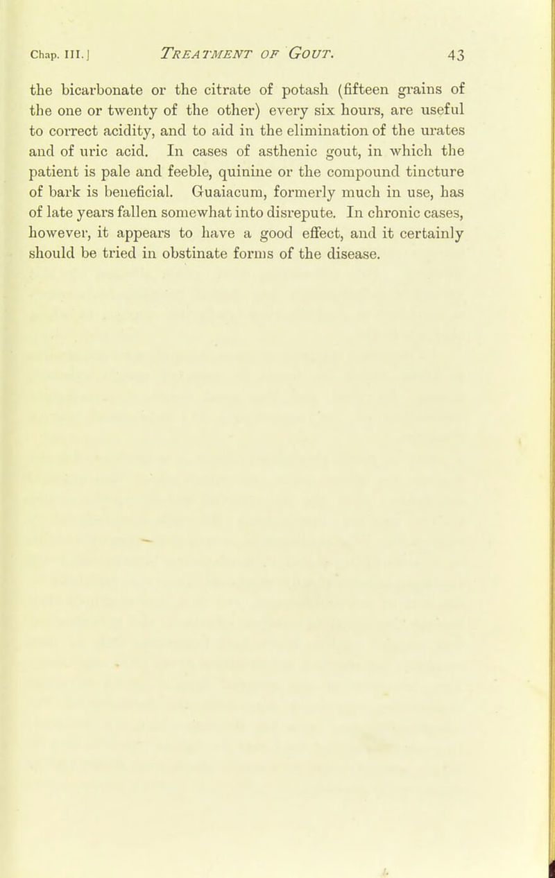 the bicarbonate or the citrate of potash (fifteen grains of the one or twenty of the other) every six hours, are useful to correct acidity, and to aid in the elimination of the urates and of uric acid. In cases of asthenic gout, in which the patient is pale and feeble, quinine or the compound tincture of bark is beneficial. Guaiacum, formerly much in use, has of late years fallen somewhat into disrepute. In chronic cases, however, it appears to have a good effect, and it certainly should be tried in obstinate forms of the disease.