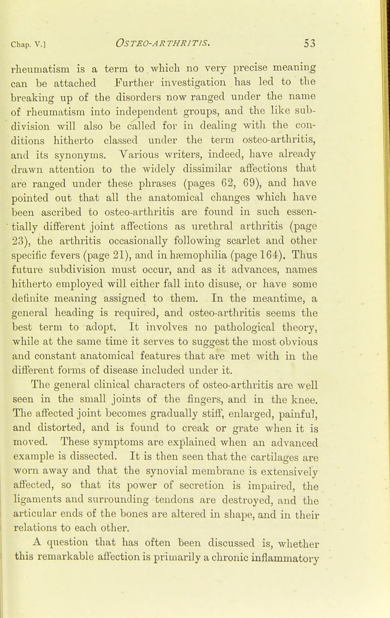 rheumatism is a term to.which no very precise meaning can be attached Further investigation has led to tlie breaking up of the disorders now ranged under the name of rheumatism into independent groups, and the like sub- division will also be called for in dealing with the con- ditions hitherto classed under the term osteo-arthritis, and its synonyms. Various writers, indeed, have already drawn attention to the widely dissimilar affections that are ranged under these phrases (pages 62, 69), and have pointed out that all the anatomical changes which have been ascribed to osteo-arthritis are found in such essen- tially different joint affections as urethral arthritis (page 23), the arthritis occasionally following scarlet and other specific fevers (page 21), and in haemophilia (page 164). Thus future subdivision must occur, and as it advances, names hitherto employed will either fall into disuse, or have some definite meaning assigned to them. In the meantime, a general heading is required, and osteo-arthritis seems the best term to adopt. It involves no pathological theory, while at the same time it serves to suggest the most obvious and constant anatomical features that are met with in the different forms of disease included under it. The general clinical characters of osteo-arthritis are well seen in the small joints of the fingers, and in the knee. The affected joint becomes gradually stiff, enlarged, painful, and distorted, and is found to creak or grate when it is moved. These symptoms are explained when an advanced example is dissected. It is then seen that the cartilages are worn away and that the synovial membrane is extensively affected, so that its power of secretion is impaired, the ligaments and surrounding tendons are destroyed, and the articular ends of the bones are altered in shape, and in their relations to each other. A question that has often been discussed is, whether this remarkable affection is primarily a chronic inflammatory