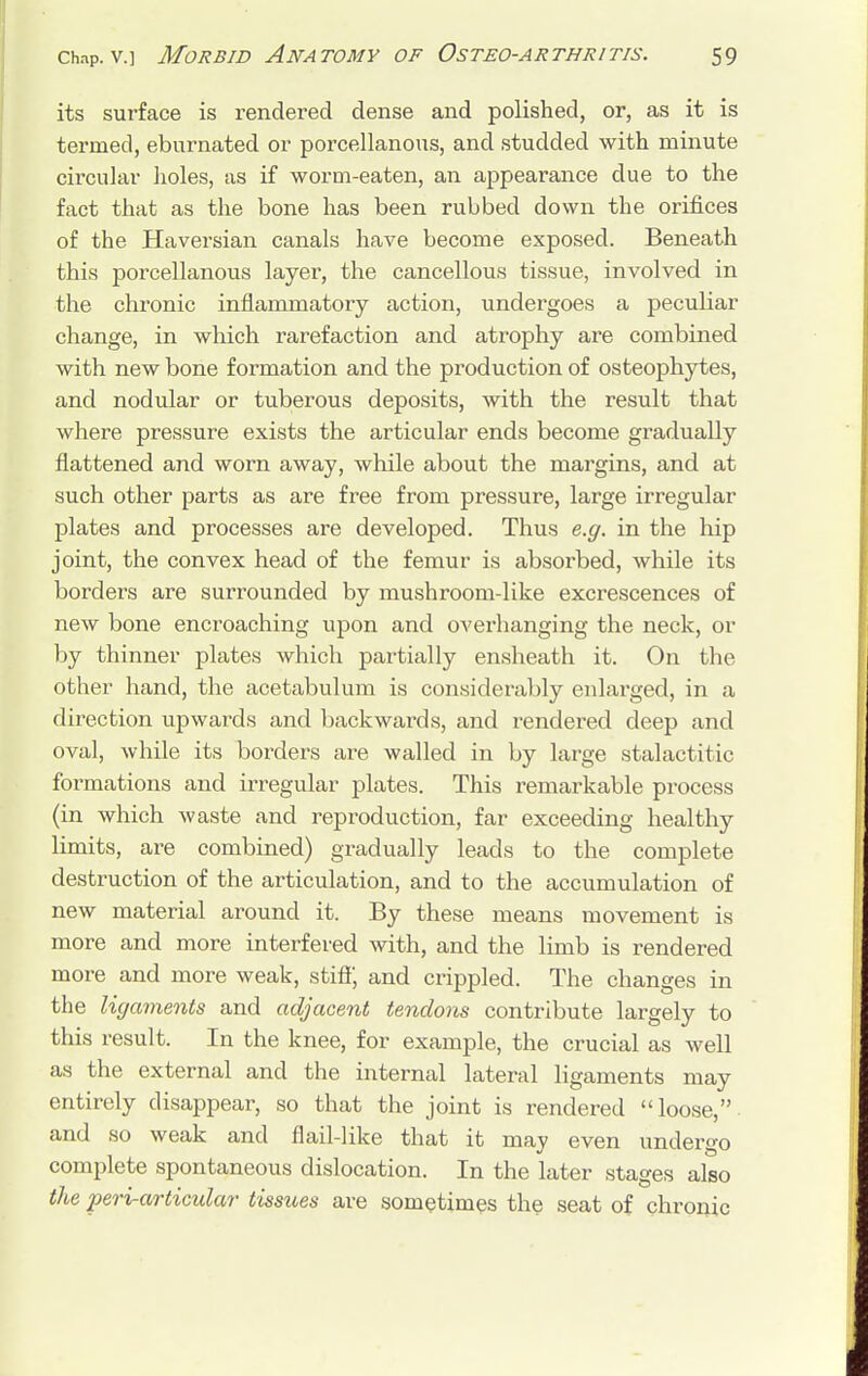its surface is rendered dense and polished, or, as it is termed, eburnated or porcellanous, and studded with minute circular holes, as if worm-eaten, an appearance due to the fact that as the bone has been rubbed down the orifices of the Haversian canals have become exposed. Beneath this porcellanous layer, the cancellous tissue, involved in the chronic inflammatory action, undergoes a peculiar change, in which rarefaction and atrophy are combined with new bone formation and the production of osteophytes, and nodular or tuberous deposits, with the result that where pressure exists the articular ends become gradually flattened and worn away, while about the margins, and at such other parts as are free from pressure, large irregular plates and processes are developed. Thus e.g. in the hip joint, the convex head of the femur is absorbed, while its borders are surrounded by mushroom-like excrescences of new bone encroaching upon and overhanging the neck, or by thinner plates which partially ensheath it. On the other hand, the acetabulum is considerably enlarged, in a direction upwards and backwards, and rendered deep and oval, while its borders are walled in by large stalactitic formations and irregular plates. This remarkable process (in which waste and reproduction, far exceeding healthy limits, are combined) gradually leads to the complete destruction of the articulation, and to the accumulation of new material around it. By these means movement is more and more interfered with, and the limb is rendered more and more weak, stiff, and crippled. The changes in the ligaments and adjacent tendons contribute largely to this result. In the knee, for example, the crucial as well as the external and the internal lateral ligaments may entirely disappear, so that the joint is rendered loose, and so weak and flail-like that it may even undergo complete spontaneous dislocation. In the later stages also the peri-articular- tissues are sometimes the seat of chronic