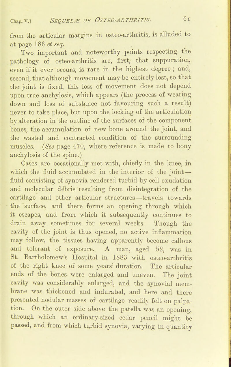 from the articular margins in osteo-arthritis, is alluded to at page 186 et seq. Two important and noteworthy points respecting the pathology of osteo-arthritis are, first, that suppuration, even if it ever occurs, is rare in the highest degree; and, second, that although movement may be entirely lost, so that the joint is fixed, this loss of movement does not depend upon true anchylosis, which appears (the process of wearing down and loss of substance not favouring such a result) never to take place, but upon the locking of the articulation by alteration in the outline of the surfaces of the component bones, the accumulation of new bone around the joint, and the wasted and contracted condition of the surrounding muscles. (See page 470, where reference is made to bony anchylosis of the spine.) Cases are occasionally met with, chiefly in the knee, in which the fluid accumulated in the interior of the joint— fluid consisting of synovia rendered turbid by cell exudation and molecular debris resulting from disintegration of the cartilage and other articular structures—travels towards the surface, and there forms an opening through which it escapes, and from which it subsequently continues to drain away sometimes for several weeks. Though the cavity of the joint is thus opened, no active inflammation may follow, the tissues having apparently become callous and tolerant of exposure. A man, aged 52, was in St. Bartholomew's Hospital in 1883 with osteo-arthritis of the right knee of some years' duration. The articular ends of the bones were enlarged and uneven. The joint cavity was considerably enlarged, and the synovial mem- brane was thickened and indurated, and here and there presented nodular masses of cartilage readily felt on palpa- tion. On the outer side above the patella was an opening, through which an ordinary-sized cedar pencil might be passed, and from which turbid synovia, varying in quantity