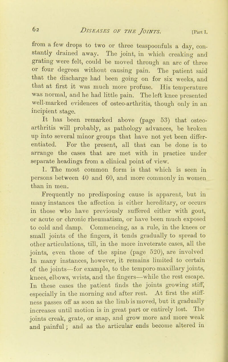 from a few drops to two or three teaspooiifuls a day, con- stantly drained away. The joint, in which creaking and grating were felt, could be moved through an arc of three or four degrees without causing pain. The patient said that the discharge had been going on for six weeks, and that at first it was much more profuse. His temperature was normal, and he had little pain. The left knee presented well-marked evidences of osteo-arthritis, though only in an incipient stage. It has been remarked above (page 53) that osteo- arthritis will probably, as pathology advances, be broken up into several minor groups that have not yet been differ- entiated. For the present, all that can be done is to arrange the cases that are met with in practice under separate headings from a clinical point of view. 1. The most common form is that which is seen in persons between 40 and 60, and more commonly in women than in men. Frequently no predisposing cause is apparent, but in many instances the affection is either hereditary, or occurs in those who have previously suffered either with gout, or acute or chronic rheumatism, or have been much exposed to cold and damp. Commencing, as a rule, in the knees or small joints of the fingers, it tends gradually to spread to other articulations, till, in the more inveterate cases, all the joints, even those of the spine (page 520), are involved In many instances, however, it remains limited to certain of the joints—for example, to the temporo-maxillary joints, knees, elbows, wrists, and the fingers—while the rest escape. In these cases the patient finds the joints growing stiff, especially in the morning and after rest. At first the stiff- ness passes off as soon as the limb is moved, but it gradually increases until motion is in great part or entirely lost. The joints creak, grate, or snap, and grow more and more weak and painful; and as the articular ends become altered in