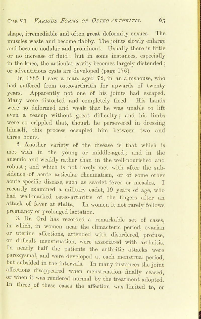 shape, irremediable and often great deformity ensues. The muscles waste and become flabby. The joints slowly enlarge and become nodular and prominent. Usually there is little or no increase of fluid; but in some instances, especially in the knee, the articular cavity becomes largely distended; or adventitious cysts are developed (page 176). In 1885 I saw a man, aged 72, in an almshouse, who had suffered from osteo-arthritis for upwards of twenty years. Apparently not one of his joints had escaped. Many were distorted and completely fixed. His hands were so deformed and weak that he was unable to lift even a teacup without great difficulty; and his limbs were so crippled that, though he persevered in dressing himself, this process occupied him between two and three hours. 2. Another variety of the disease is that which is met with in the young or middle-aged; and in the anaemic and weakly rather than in the well-nourished and robust; and which is not rarely met with after the sub- sidence of acute articular rheumatism, or of some other acute specific disease, such as scarlet fever or measles. I recently examined a military cadet, 19 years of age, who had well-marked osteo-arthritis of the fingers after an attack of fever at Malta. In women it not rarely follows pregnancy or prolonged lactation. 3. Dr. Ord has recorded a remarkable set of cases, 111 which, in women near the climacteric period, ovarian or uterine affections, attended with disordered, profuse, or difficult menstruation, were associated with arthritis. In nearly half the patients the arthritic attacks were paroxysmal, and were developed at each menstrual period, but subsided in the intervals. In many instances the joint affections disappeared when menstruation finally ceased, or when it was rendered normal by the treatment adopted. In three of these cases the affection was limited to, or
