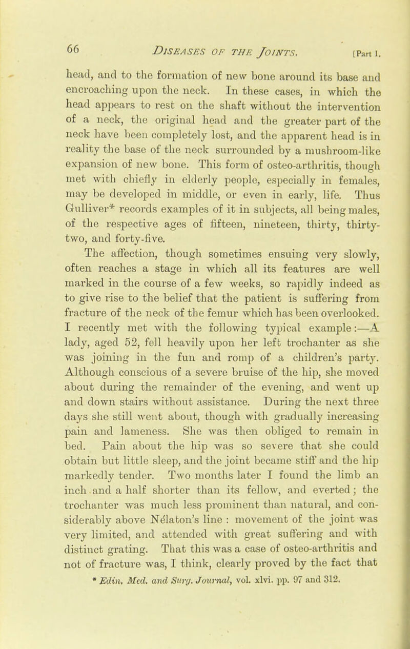 head, and to the formation of new bone around its base and encroaching upon the neck. In these cases, in which the head appears to rest on the shaft without the intervention of a neck, the original head and the greater part of the neck have been completely lost, and the apparent head is in reality the base of the neck surrounded by a mushroom-like expansion of new bone. This form of osteo-arthritis, though met with chiefly in elderly people, especially in females, may be developed in middle, or even in early, life. Thus Gulliver* records examples of it in subjects, all being males, of the respective ages of fifteen, nineteen, thirty, thirty- two, and forty-five. The affection, though sometimes ensuing very slowly, often reaches a stage in which all its features are well marked in the course of a few weeks, so rapidly indeed as to give rise to the belief that the patient is suffering from fracture of the neck of the femur which has been overlooked. I recently met with the following typical example:—A lady, aged 52, fell heavily upon her left trochanter as she was joining in the fun and romp of a children's party. Although conscious of a severe bx'uise of the hip, she moved about during the remainder of the evening, and went up and down stairs without assistance. During the next three days she still went about, though with gradually increasing pain and lameness. She was then obliged to remain in bed. Pain about the hip was so severe that she could obtain but little sleep, and the joint became stiff and the hip markedly tender. Two months later I found the limb an inch and a half shorter than its fellow, and everted; the trochanter was much less prominent than natural, and con- siderably above Nelaton's line : movement of the joint was very limited, and attended with great suffering and with distinct grating. That this was a case of osteo-arthritis and not of fracture was, I think, clearly proved by the fact that * Edin, Med. and Surg. JouriuU, vol. xlvi. pp. 97 and 312.