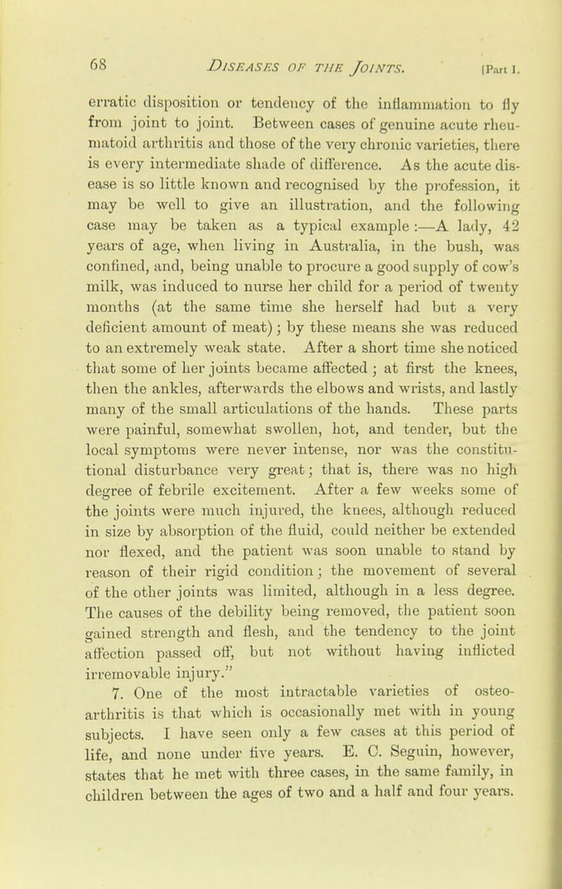 erratic disposition or tendency of the inflammation to fly from joint to joint. Between cases of genuine acute rheu- matoid arthritis and those of the very chronic varieties, there is every intermediate shade of difference. As the acute dis- ease is so little known and recognised by the profession, it may be well to give an illustration, and the following case may be taken as a typical example :—A lady, 42 years of age, when living in Australia, in the bush, was confined, and, being unable to procure a good supply of cow's milk, was induced to nurse her child for a period of twenty months (at the same time she herself had but a very deficient amount of meat); by these means she was reduced to an extremely weak state. After a short time she noticed that some of her joints became affected ; at first the knees, then the ankles, afterwards the elbows and wrists, and lastly many of the small articulations of the hands. These parts were painful, somewhat swollen, hot, and tender, but the local symptoms were never intense, nor was the constitu- tional disturbance very great; that is, there was no high degree of febrile excitement. After a few weeks some of the joints were much injured, the knees, although reduced in size by absorption of the fluid, could neither be extended nor flexed, and the patient was soon unable to stand by reason of their rigid condition; the movement of several of the other joints was limited, although in a less degree. The causes of the debility being removed, the patient soon gained strength and flesh, and the tendency to the joint affection passed off, but not without having inflicted irremovable injury. 7. One of the most intractable varieties of osteo- arthritis is that which is occasionally met with in young subjects. I have seen only a few cases at this period of life, and none under five years. E. C. Seguin, however, states that he met with three cases, in the same family, in children between the ages of two and a half and four years.