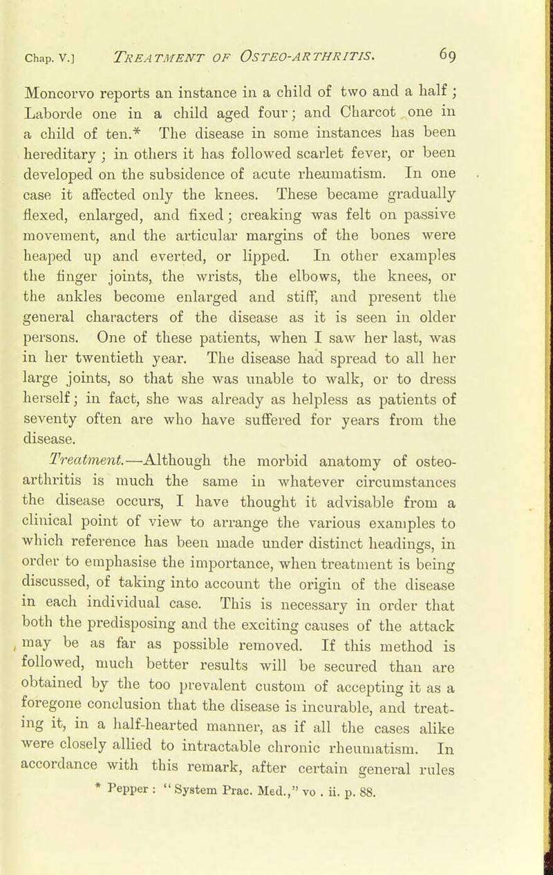 Moncorvo reports an instance in a child of two and a half ; Laborde one in a child aged four; and Charcot one in a child of ten.* The disease in some instances has been hereditary ; in others it has followed scarlet fever, or been developed on the subsidence of acute rheumatism. In one case it affected only the knees. These became gradually flexed, enlarged, and fixed; creaking was felt on passive movement, and the articular margins of the bones were heaped up and everted, or lipped. In other examples the finger joints, the wrists, the elbows, the knees, or the ankles become enlarged and stiff, and present the general characters of the disease as it is seen in older persons. One of these patients, when I saw her last, was in her twentieth year. The disease had spread to all her large joints, so that she was unable to walk, or to dress herself; in fact, she was already as helpless as patients of seventy often are who have suffered for years from the disease. Treatment.—Although the morbid anatomy of osteo- arthritis is much the same in whatever circumstances the disease occurs, I have thought it advisable from a clinical point of view to arrange the various examples to which reference has been made under distinct headings, in order to emphasise the importance, when treatment is being discussed, of taking into account the origin of the disease in each individual case. This is necessary in order that both the predisposing and the exciting causes of the attack , may be as far as possible removed. If this method is followed, much better results will be secured than are obtained by the too prevalent custom of accepting it as a foregone conclusion that the disease is incurable, and treat- ing it, in a half-hearted manner, as if all the cases alike were closely allied to intractable chronic rheumatism. In accordance with this remark, after certain general rules * Pepper :  System Prac. Med., vo . ii. p. 88.