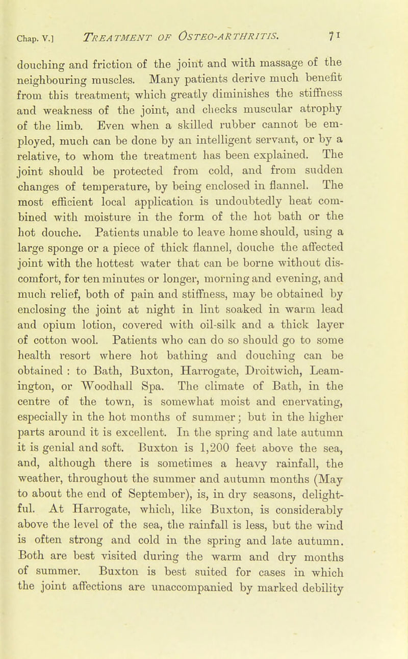 douching and friction of the joint and with massage of the neighbouring muscles. Many patients derive much benefit from this treatment, which greatly diminishes the stiffness and weakness of the joint, and checks muscular atrophy of the limb. Even when a skilled rubber cannot be em- ployed, much can be done by an intelligent servant, or by a relative, to whom the treatment has been explained. The joint should be protected from cold, and from sudden changes of temperature, by being enclosed in flannel. The most efficient local application is undoubtedly heat com- bined with moisture in the form of the hot bath or the hot douche. Patients unable to leave home should, using a large sponge or a piece of thick flannel, douche the affected joint with the hottest water that can be borne without dis- comfort, for ten minutes or longer, morning and evening, and much relief, both of pain and stiffness, may be obtained by enclosing the joint at night in lint soaked in warm lead and opium lotion, covered with oil-silk and a thick layer of cotton wool. Patients who can do so should go to some health resort where hot bathing and douching can be obtained : to Bath, Buxton, Harrogate, Droitwich, Leam- ington, or Woodhall Spa. The climate of Bath, in the centre of the town, is somewhat moist and enervating, especially in the hot months of summer; but in the higher parts around it is excellent. In the spring and late autumn it is genial and soft. Buxton is 1,200 feet above the sea, and, although there is sometimes a heavy rainfall, the weather, throughout the summer and autumn months (May to about the end of September), is, in dry seasons, delight- ful. At Harrogate, which, like Buxton, is considerably above the level of the sea, the rainfall is less, but the wind is often strong and cold in the spring and late autumn. Both are best visited during the warm and dry months of summer. Buxton is best suited for cases in which the joint affections are unaccompanied by marked debility