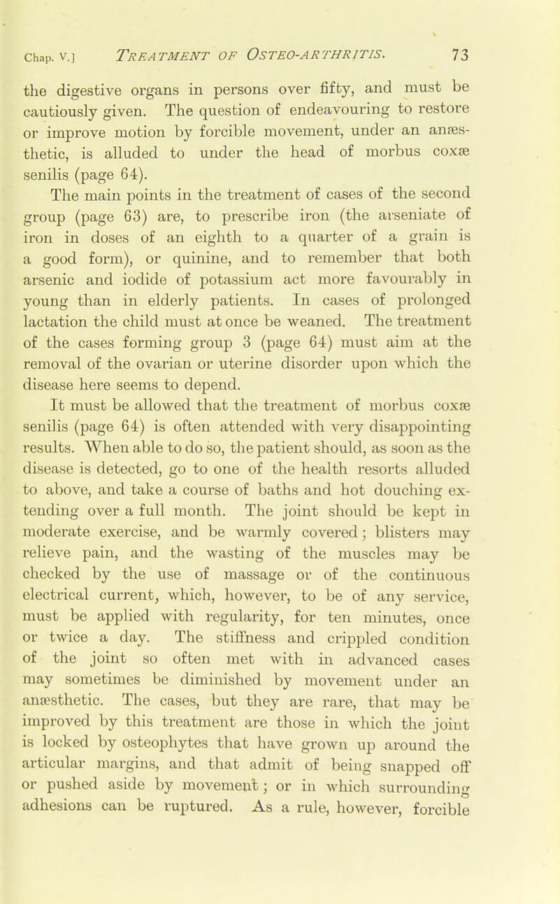 the digestive organs in persons over fifty, and must be cautiously given. The question of endeavouring to restore or improve motion by forcible movement, under an anaes- thetic, is alluded to under the head of morbus coxae senilis (page 64). The main points in the treatment of cases of the second group (page 63) are, to prescribe iron (the arseniate of iron in doses of an eighth to a quarter of a grain is a good form), or quinine, and to remember that both arsenic and iodide of potassium act more favourably in young than in elderly patients. In cases of prolonged lactation the child must at once be weaned. The treatment of the cases forming group 3 (page 64) must aim at the removal of the ovarian or uterine disorder upon which the disease here seems to depend. It must be allowed that the treatment of morbus coxae senilis (page 64) is often attended with very disappointing results. When able to do so, the patient should, as soon as the disease is detected, go to one of the health resorts alluded to above, and take a course of baths and hot douching ex- tending over a full month. The joint should be kept in moderate exercise, and be warmly covered; blisters may relieve pain, and the wasting of the muscles may be checked by the use of massage or of the continuous electrical current, which, however, to be of any service, must be applied with regularity, for ten minutes, once or twice a day. The stiffness and crippled condition of the joint so often met with in advanced cases may sometimes be diminished by movement under an anaesthetic. The cases, but they are rare, that may be improved by this treatment are those in which the joint is locked by osteophytes that have grown up around the articular margins, and that admit of being snapped off or pushed aside by movement: or in which surrounding adhesions can be ruptured. As a rule, however, forcible