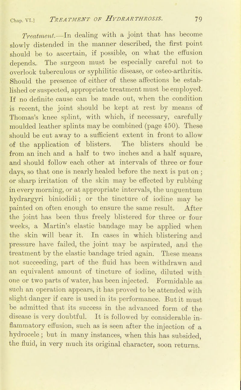 Treatment.—In dealing with a joint that has become slowly distended in the manner described, the first point should be to ascertain, if possible, on what the effusion depends. The surgeon must be especially careful not to overlook tuberculous or syphilitic disease, or osteo-arthritis. Should the presence of either of these affections be estab- lished or suspected, appropriate treatment must be employed. If no definite cause can be made out, when the condition is recent, the joint should be kept at rest by means of Thomas's knee splint, with which, if necessary, carefully moulded leather splints may be combined (page 450). These should be cut away to a sufficient extent in front to allow of the application of blisters. The blisters should be from an inch and a half to two inches and a half square, and should follow each other at intervals of three or four days, so that one is nearly healed before the next is put on ; or sharp irritation of the skin may be effected by rubbing in every morning, or at appropriate intervals, the unguentum hydrargyri biniodidi; or the tincture of iodine may be painted on often enough to ensure the same result. After the joint has been thus freely blistered for three or four weeks, a Martin's elastic bandage may be applied when the skin will bear it. In cases in which blisterins: and pressure have failed, the joint may be aspirated, and the treatment by the elastic bandage tried again. These means not succeeding, part of the fluid has been withdrawn and an equivalent amount of tincture of iodine, diluted with one or two parts of water, has been injected. Formidable as such an operation appears, it has proved to be attended with slight danger if care is used in its performance. But it must be admitted that its success in the advanced form of the disease is very doubtful. It is followed by considerable in- flammatory effusion, such as is seen after the injection of a hydrocele; but in many instances, when this has subsided, the fluid, in very much its original character, soon returns.