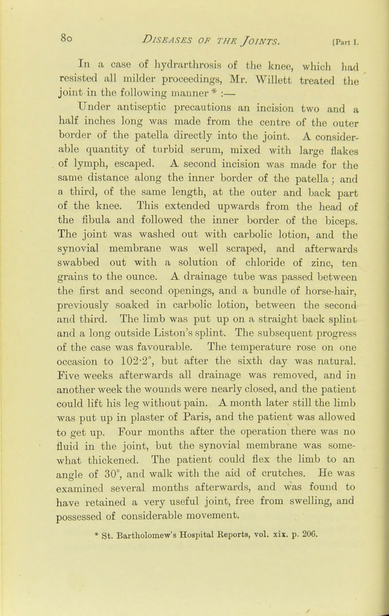 In a case of hydrarthrosis of the knee, which had resisted all milder proceedings, Mr. Willett treated the joint in the following manner * :— Under antiseptic precautions an incision two and a half inches long was made from the centre of the outer border of the patella directly into the joint. A consider- able quantity of turbid serum, mixed with large flakes of lymph, escaped. A second incision was made for the same distance along the inner border of the patella; and a third, of the same length, at the outer and back part of the knee. This extended upwards from the head of the fibula and followed the inner border of the biceps. The joint was washed out with carbolic lotion, and the synovial membrane was well scraped, and afterwards swabbed out with a solution of chloride of zinc, ten grains to the ounce. A drainage tube was passed between the first and second openings, and a bundle of horse-hair, previously soaked in carbolic lotion, between the second and third. The limb was put up on a straight back splint and a long outside Liston's splint. The subsequent progress of the case was favourable. The temperature rose on one occasion to 102-2°, but after the sixth day was natural. Five weeks afterwards all drainage was removed, and in another week the wounds were nearly closed, and the patient could lift his leg without pain. A month later still the limb was put up in plaster of Paris, and the patient was allowed to get up. Four months after the operation there was no fluid in the joint, but the synovial membrane was some- what thickened. The patient could flex the limb to an angle of 30°, and walk with the aid of crutches. He was examined several months afterwards, and was found to have retained a very useful joint, free from swelling, and possessed of considerable movement. * St. Bartholomew's Hospital Reports, vol. xix. p. 20G.