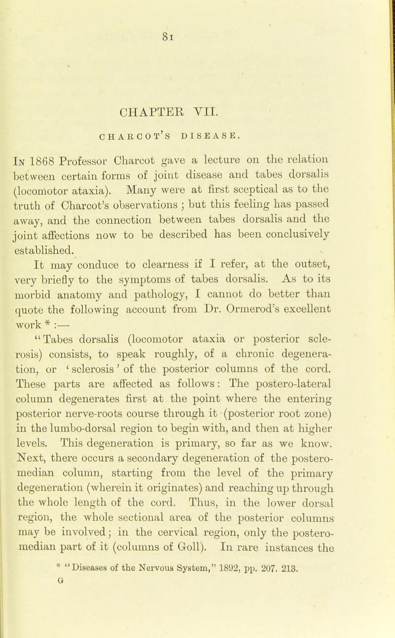 CHAPTER VII. Charcot's disease. In 1868 Professor Charcot gave a lecture on the relation between certain forms of joint disease and tabes dorsalis (locomotor ataxia). Many were at first sceptical as to the truth of Charcot's observations ; but this feeling has passed away, and the connection between tabes dorsalis and the joint affections now to be described has been conclusively established. It may conduce to clearness if I refer, at the outset, very briefly to the symptoms of tabes dorsalis. As to its morbid anatomy and pathology, I cannot do better than quote the following account from Dr. Ormerod's excellent work * :— Tabes dorsalis (locomotor ataxia or posterior scle- rosis) consists, to speak roughly, of a chronic degenera- tion, or ' sclerosis' of the posterior columns of the cord. These parts are affected as follows: The postero-lateral column degenerates first at the point where the entering posterior nerve-roots course through it (posterior root zone) in the lumbo-dorsal region to begin with, and then at higher levels. This degeneration is primary, so far as we know. Next, there occurs a secondary degeneration of the postero- median column, starting from the level of the primary degeneration (wherein it originates) and reaching up through the whole length of the cord. Thus, in the lower dorsal region, the whole sectional area of the posterior columns may be involved; in the cervical region, only the postero- median part of it (columns of Goll). In rare instances the * Diseases of the Nervous System, 1892, pp. 207. 213. G