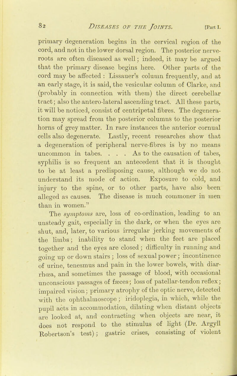 primary degeneration begins in the cervical region of the cord, and not in the lower dorsal region. The posterior nerve- roots are often diseased as well; indeed, it may be argued that the primary disease begins here. Other parts of the cord may be affected : Lissauer's column frequently, and at an early stage, it is said, the vesicular column of Clarke, and (probably in connection with them) the direct cerebellar tract; also the antero-lateral ascending tract. All these parts, it will be noticed, consist of centripetal fibres. The degenera- tion may spread from the posterior columns to the posterior horns of grey matter. In rare instances the anterior cornual cells also degenerate. Lastly, recent researches show that a degeneration of peripheral nerve-fibres is by no means uncommon in tabes. . . . As to the causation of tabes, syphilis is so frequent an antecedent that it is thought to be at least a predisposing cause, although we do not understand its mode of action. Exposure to cold, and injury to the spine, or to other parts, have also been alleged as causes. The disease is much commoner in men than in women. The symptoms are, loss of co-ordination, leading to an unsteady gait, especially in the dark, or when the eyes are shut, and, later, to various irregular jerking movements of the limbs; inability to stand when the feet are placed together and the eyes are closed; difficulty in running and going up or down stairs ; loss of sexual power; incontinence of urine, tenesmus and pain in the lower bowels, with diar- rhoea, and sometimes the passage of blood, with occasional unconscious passages of f ajces; loss of patellar-tendon reflex; impaired vision; primary atrophy of the optic nerve, detected with the ophthalmoscope; iridoplegia, in which, while the pupil acts in accommodation, dilating when distant objects are looked at, and contracting when objects are near, it does not respond to the stimulus of light (Dr. Argyll Robertson's test) ; gastric crises, consisting of violent