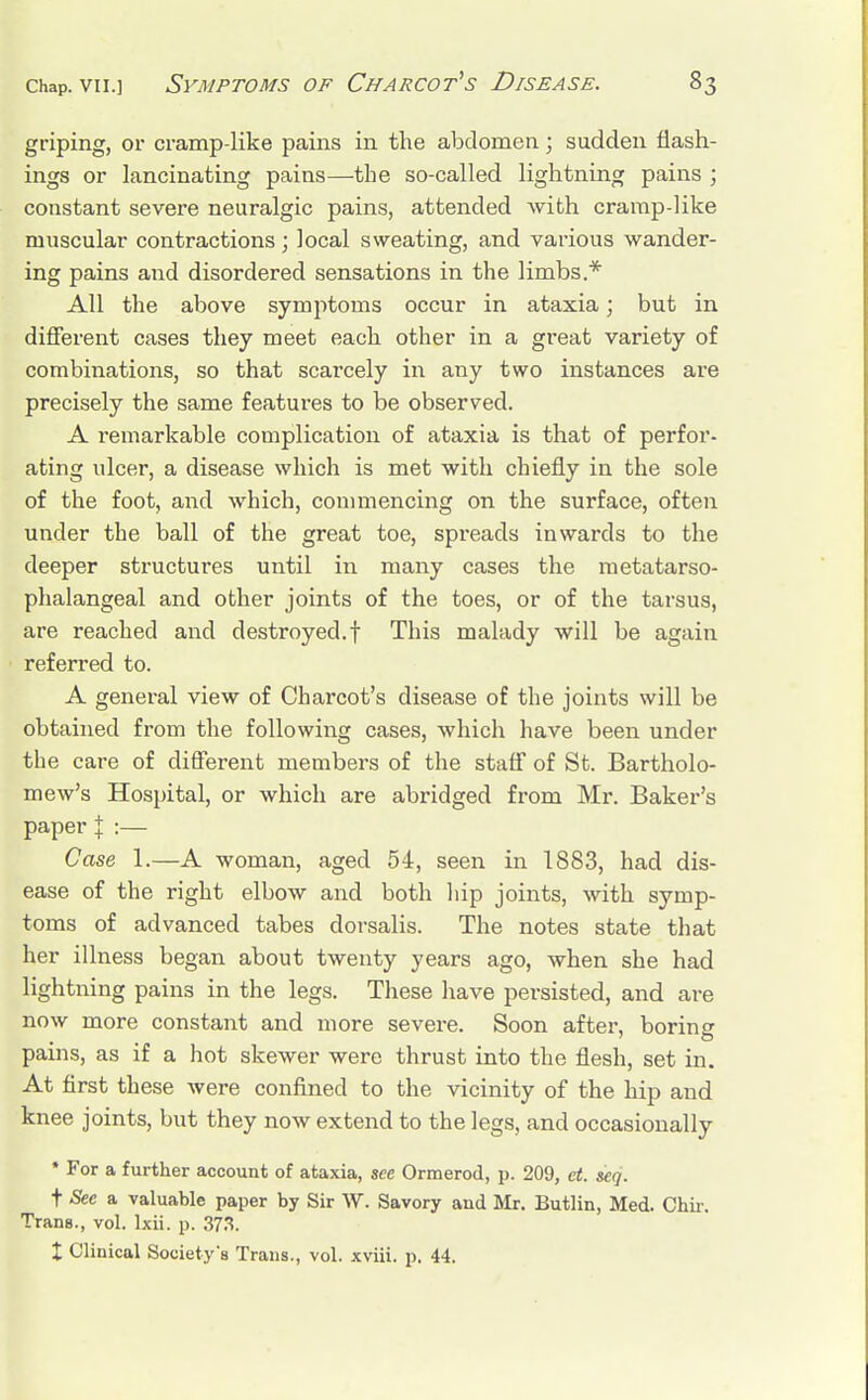 griping, or cramp-like pains in the abdomen; sudden flash- ings or lancinating pains—the so-called lightning pains ; constant severe neuralgic pains, attended with cramp-like muscular contractions ; local sweating, and various wander- ing pains and disordered sensations in the limbs.* All the above symptoms occur in ataxia; but in different cases they meet each other in a great variety of combinations, so that scai'cely in any two instances are precisely the same features to be observed. A remarkable complication of ataxia is that of perfor- ating ulcer, a disease which is met with chiefly in the sole of the foot, and which, commencing on the surface, often under the ball of the great toe, spreads inwards to the deeper structures until in many cases the metatarso- phalangeal and other joints of the toes, or of the tarsus, are reached and destroyed.! This malady will be again referred to. A general view of Charcot's disease of the joints will be obtained from the following cases, which have been under the care of different members of the staff of St. Bartholo- mew's Hospital, or which are abridged from Mr. Baker's paper J :— Case 1.—A woman, aged 54, seen in 1883, had dis- ease of the right elbow and both hip joints, with symp- toms of advanced tabes dorsalis. The notes state that her illness began about twenty years ago, when she had lightning pains in the legs. These have persisted, and are now more constant and more severe. Soon after, boring pains, as if a hot skewer were thrust into the flesh, set in. At first these were confined to the vicinity of the hip and knee joints, but they now extend to the legs, and occasionally * For a further account of ataxia, see Ormerod, p. 209, ct. seq. t See a valuable paper by Sir W. Savory and Mr. Butlin, Med. Chir. Trans., vol. Ixii. p. 373. t Clinical Society's Trans., vol. xviii. p. 44.