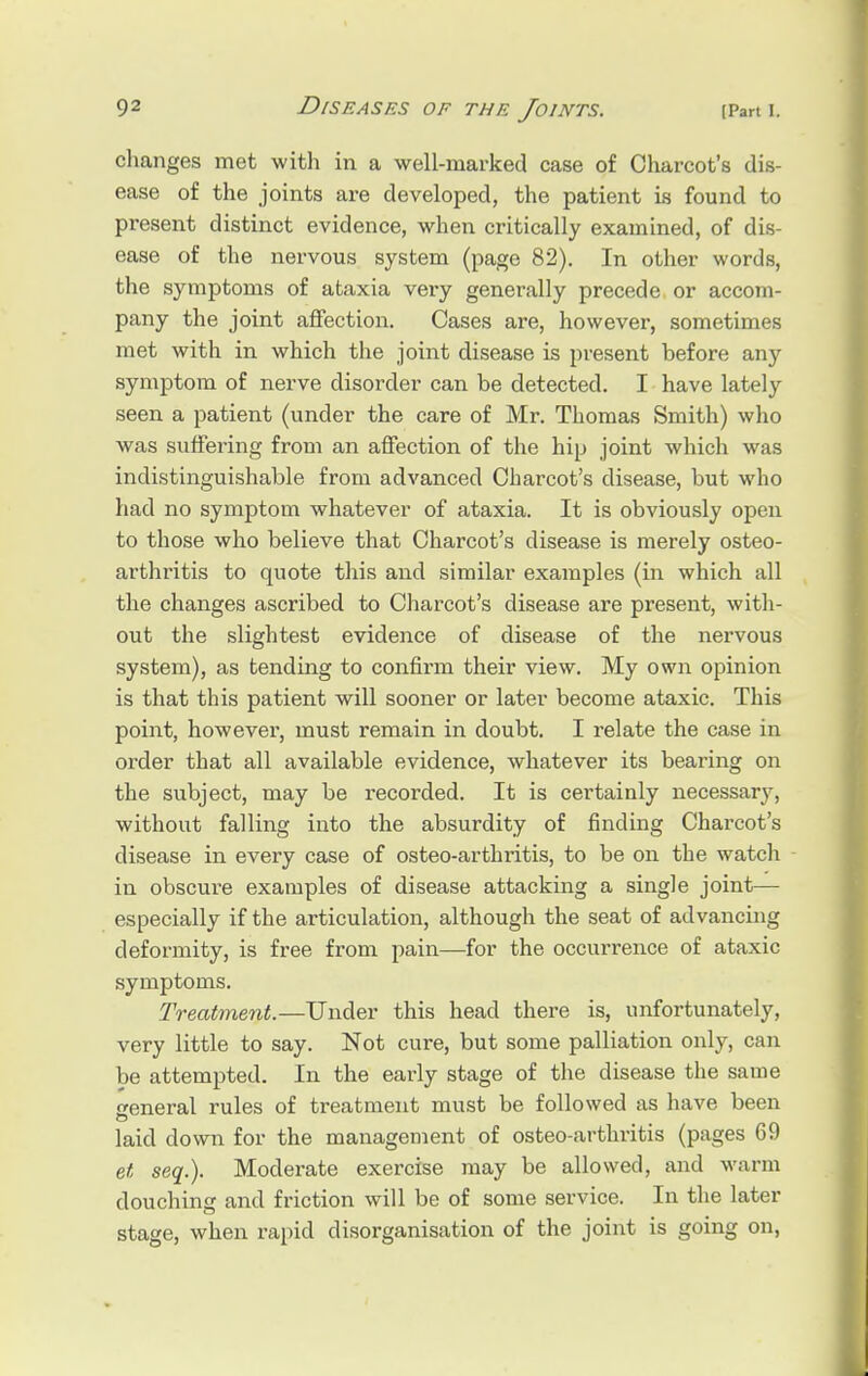 changes met with in a well-marked case of Charcot's dis- ease of the joints are developed, the patient is found to present distinct evidence, when critically examined, of dis- ease of the nervous system (page 82). In other words, the symptoms of ataxia very generally precede or accom- pany the joint affection. Cases are, however, sometimes met with in which the joint disease is present before any symptom of nerve disorder can be detected. I have lately seen a patient (under the care of Mr. Thomas Smith) who was suffering from an affection of the hip joint which was indistinguishable from advanced Charcot's disease, but who had no symptom whatever of ataxia. It is obviously open to those who believe that Charcot's disease is merely osteo- arthritis to quote this and similar examples (in which all the changes ascribed to Charcot's disease are present, with- out the slightest evidence of disease of the nervous system), as tending to confirm their view. My own opinion is that this patient will sooner or later become ataxic. This point, however, must remain in doubt. I relate the case in order that all available evidence, whatever its bearing on the subject, may be recorded. It is certainly necessary, without falling into the absurdity of finding Charcot's disease in every case of osteo-arthritis, to be on the watch in obscure examples of disease attacking a single joint— especially if the articulation, although the seat of advancing deformity, is free from pain—for the occurrence of ataxic symptoms. Treatment.—Under this head there is, unfortunately, very little to say. Not cure, but some palliation only, can be attempted. In the early stage of the disease the same general rules of treatment must be followed as have been laid down for the management of osteo-arthritis (pages 69 et seq.). Moderate exercise may be allowed, and warm douching and friction will be of some service. In the later stage, when rapid disorganisation of the joint is going on,