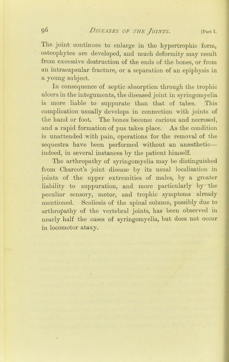The joint continues to enlarge in the hypertrophic form, osteophytes are developed, and much deformity may result from excessive destruction of the ends of the bones, or from an intracapsular fracture, or a separation of an epiphysis in a young subject. In consequence of septic absorption through the trophic ulcers in the integuments, the diseased joint in syringomyelia is more liable to suppurate than that of tabes. This complication usually develops in connection with joints of the hand or foot. The bones become carious and necrosed, and a rapid formation of pus takes place. As the condition is unattended with pain, operations for the removal of the sequestra have been performed without an anaesthetic— indeed, in several instances by the patient himself. The arthropathy of syringomyelia may be distinguished from Charcot's joint disease by its usual localisation in joints of the upper extremities of males, by a greater liability to suppuration, and more particularly by the peculiar sensory, motor, and trophic symptoms already mentioned. Scoliosis of the spinal column, possibly due to arthropathy of the vertebral joints, has been observed in nearly half the cases of syringomyelia, but does not occur in locomotor ataxy.