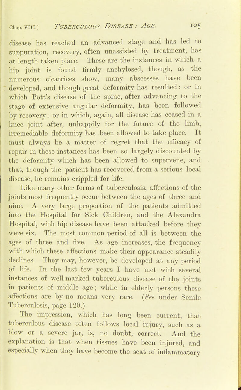 disease has reached an advanced stage and has led to suppuration, recovery, often unassisted by treatment, has at length taken place. These are the instances in which a hip joint is found firmly anchylosed, though, as the numerous cicatrices show, many abscesses have been : developed, and though great deformity has resulted : or in which Pott's disease of the spine, after advancing to the stage of extensive angular deformity, has been followed by recovery: or in which, again, all disease has ceased in a knee joint after, unhappily for the future of the limb, irremediable deformity has been allowed to take place. It must always be a matter of regret that the efficacy of repair in these instances has been so largely discounted by the deformity which has been allowed to supervene, and that, though the patient has recovered from a serious local disease, he remains crippled for life. Like many other forms of tuberculosis, affections of the joints most frequently occur between the ages of three and nine. A very large proportion of the patients admitted into the Hospital for Sick Children, and the Alexandra Hospital, with hip disease have been attacked before they were six. The most common period of all is between the ages of three and five. As age increases, the frequency with which these affections make their appearance steadily declines. They may, however, be developed at any period of life. In the last few years I have met with several instances of well-marked tuberculous disease of the joints in patients of middle age; while in elderly persons these affections are by no means very rare. (See under Senile Tuberculosis, page 120.) The impression, which has long been current, that tuberculous disease often follows local injury, such as a blow or a severe jar, is, no doubt, correct. And the explanation is that when tissues have been injured, and especially when they have become the seat of inflammatory