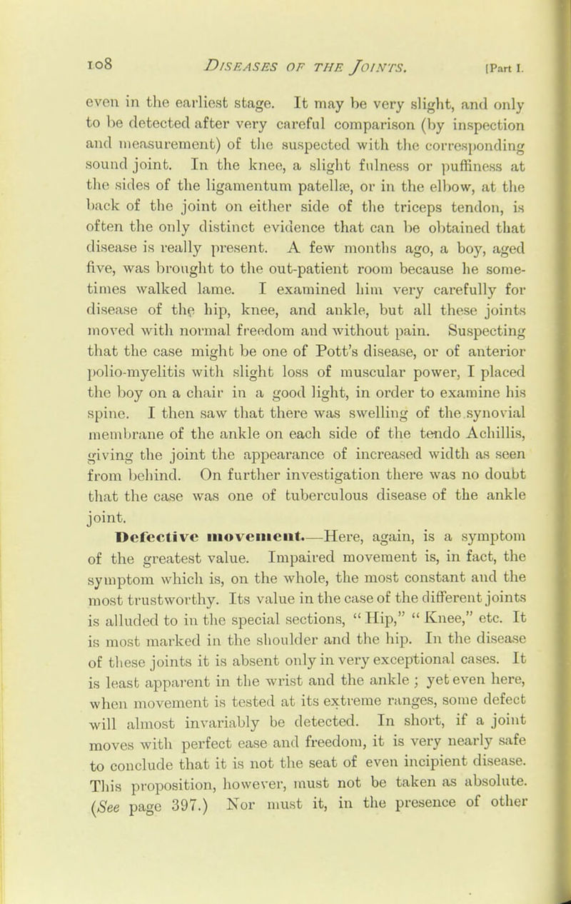 i°8 Diseases of the Joints. ip.-m \. even in the earliest stage. It may be very slight, and only to be detected after very careful comparison (by inspection and measurement) of the suspected with the corresponding sound joint. In the knee, a slight fulness or puffiness at the sides of the ligamentum patellar, or in the elbow, at the back of the joint on either side of the triceps tendon, is often the only distinct evidence that can be obtained that disease is really present. A few months ago, a boy, aged five, was brought to the out-patient room because he some- times walked lame. I examined him very carefully for disease of the hip, knee, and ankle, but all these joints moved with normal freedom and without pain. Suspecting that the case might be one of Pott's disease, or of anterior polio-myelitis with slight loss of muscular power, I placed the boy on a chair in a good light, in order to examine his spine. I then saw that there was swelling of the.synovial membrane of the ankle on each side of the tendo Achillis, giving the joint the appearance of increased width as seen from behind. On further investigation there was no doubt that the case was one of tuberculous disease of the ankle joint. Defective movement.—Here, again, is a symptom of the greatest value. Impaired movement is, in fact, the symptom which is, on the whole, the most constant and the most trustworthy. Its value in the case of the different joints is alluded to in the special sections,  Hip,  Knee, etc. It is most marked in the shoulder and the hip. In the disease of these joints it is absent only in very exceptional cases. It is least apparent in the wrist and the ankle ; yet even here, when movement is tested at its extreme ranges, some defect will almost invariably be detected. In short, if a joint moves with perfect ease and freedom, it is very nearly safe to conclude that it is not the seat of even incipient disease. This proposition, however, must not be taken as absolute. (See page 397.) Nor must it, in the presence of other