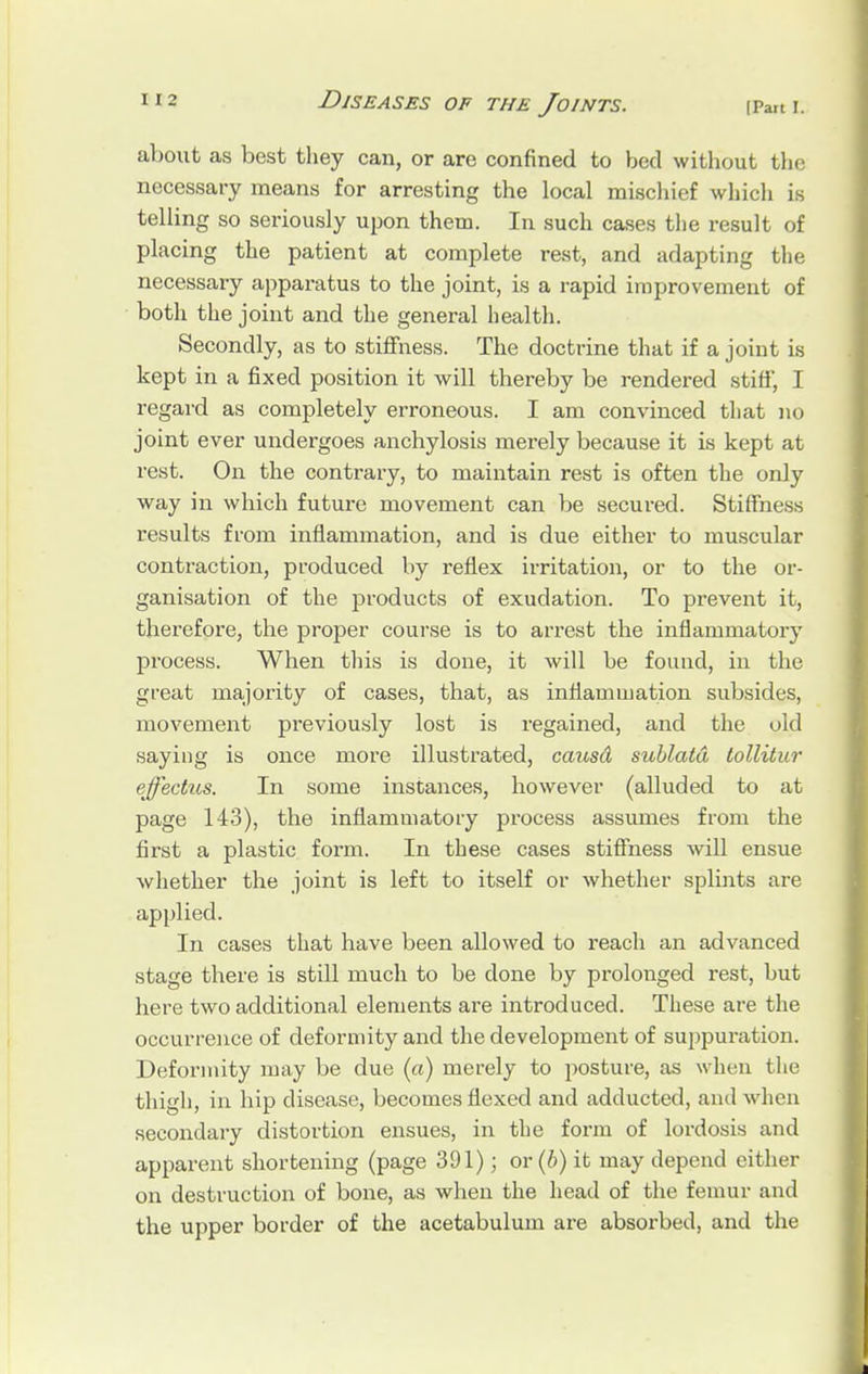 about as best they can, or are confined to bed without the necessary means for arresting the local mischief which is telling so seriously upon them. In such cases the result of placing the patient at complete rest, and adapting the necessary apparatus to the joint, is a rapid improvement of both the joint and the general health. Secondly, as to stiffness. The doctrine that if a joint is kept in a fixed position it will thereby be rendered stiff, I regard as completely erroneous. I am convinced that no joint ever undergoes anchylosis merely because it is kept at rest. On the contrary, to maintain rest is often the only way in which future movement can be secured. Stiffness results from inflammation, and is due either to muscular contraction, produced by reflex irritation, or to the or- ganisation of the products of exudation. To prevent it, therefore, the proper course is to arrest the inflammatory process. When this is done, it will be found, in the great majority of cases, that, as inflammation subsides, movement previously lost is regained, and the old saying is once more illustrated, causd sublatd tollitur effectus. In some instances, however (alluded to at page 143), the inflammatory process assumes from the first a plastic form. In these cases stiffness will ensue whether the joint is left to itself or whether splints are applied. In cases that have been allowed to reach an advanced stage there is still much to be clone by prolonged rest, but here two additional elements are introduced. These are the occurrence of deformity and the development of suppuration. Deformity may be due (a) merely to posture, as when the thigh, in hip disease, becomes flexed and adducted, and when secondary distortion ensues, in the form of lordosis and apparent shortening (page 391); or (b) it may depend either on destruction of bone, as when the head of the femur and the upper border of the acetabulum are absorbed, and the