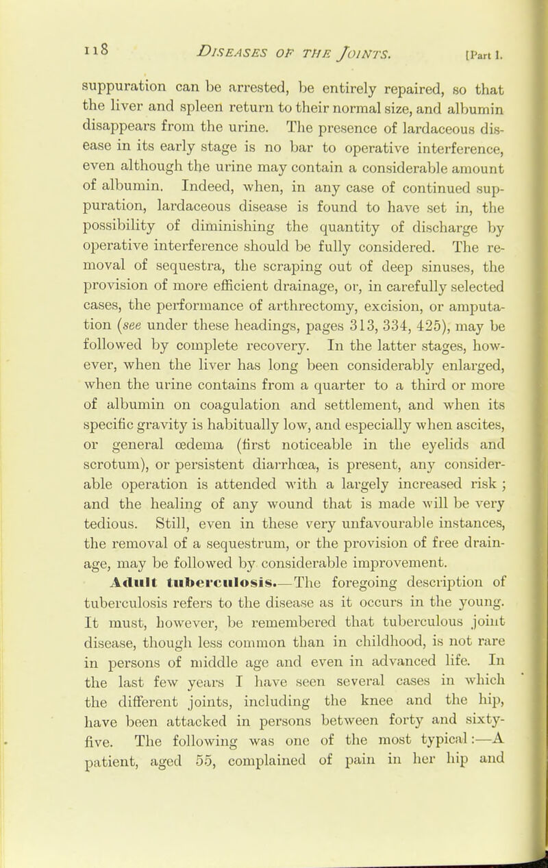 suppuration can be arrested, be entirely repaired, so that the liver and spleen return to their normal size, and albumin disappears from the urine. The presence of lardaceous dis- ease in its early stage is no bar to operative interference, even although the urine may contain a considerable amount of albumin. Indeed, when, in any case of continued sup- puration, lardaceous disease is found to have set in, the possibility of diminishing the quantity of discharge by operative interference should be fully considered. The re- moval of sequestra, the scraping out of deep sinuses, the provision of more efficient drainage, or, in carefully selected cases, the performance of arthrectomy, excision, or amputa- tion (see under these headings, pages 313, 334, 425), may be followed by complete recovery. In the latter stages, how- ever, when the liver has long been considerably enlarged, when the urine contains from a quarter to a third or more of albumin on coagulation and settlement, and when its specific gravity is habitually low, and especially when ascites, or general oedema (first noticeable in the eyelids and scrotum), or persistent diarrhoea, is present, any consider- able operation is attended with a largely increased risk ; and the healing of any wound that is made will be very tedious. Still, even in these very unfavourable instances, the removal of a sequestrum, or the provision of free drain- age, may be followed by considerable improvement. Adult tuberculosis.— The foregoing description of tuberculosis refers to the disease as it occurs in the young. It must, however, be remembered that tuberculous joint disease, though less common than in childhood, is not rare in persons of middle age and even in advanced life. In the last few years I have seen several cases in which the different joints, including the knee and the hip, have been attacked in persons between forty and sixty- five. The following was one of the most typical:—A patient, aged 55, complained of pain in her hip and