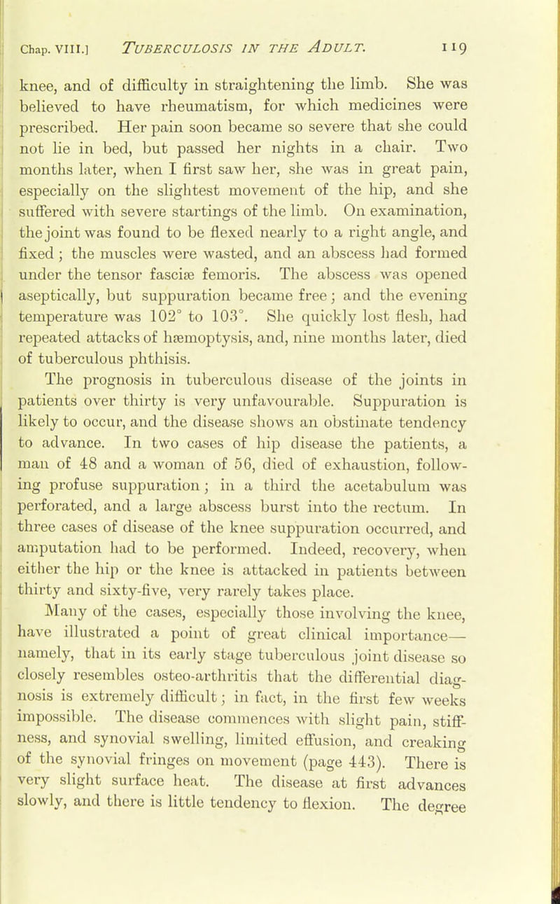 knee, and of difficulty in straightening the limb. She was believed to have rheumatism, for which medicines were prescribed. Her pain soon became so severe that she could not lie in bed, but passed her nights in a chair. Two months later, when I first saw her, she was in great pain, especially on the slightest movement of the hip, and she suffered with severe startings of the limb. On examination, the joint was found to be flexed nearly to a right angle, and fixed ; the muscles were wasted, and an abscess had formed under the tensor fascise femoris. The abscess was opened aseptically, but suppuration became free; and the evening temperature was 102° to 103°. She quickly lost flesh, had repeated attacks of haemoptysis, and, nine months later, died of tuberculous phthisis. The prognosis in tuberculous disease of the joints in patients over thirty is very unfavourable. Suppuration is likely to occur, and the disease shows an obstinate tendency to advance. In two cases of hip disease the patients, a man of 48 and a woman of 56, died of exhaustion, follow- ing profuse suppuration; in a third the acetabulum was perforated, and a large abscess burst into the rectum. In thi'ee cases of disease of the knee suppuration occurred, and amputation had to be performed. Indeed, recovery, when either the hip or the knee is attacked in patients between thirty and sixty-five, very rarely takes place. Many of the cases, especially those involving the knee, have illustrated a point of great clinical importance— namely, that in its early stage tuberculous joint disease so closely resembles osteo-arthritis that the differential diag- nosis is extremely difficult; in fact, in the first few weeks impossible. The disease commences with slight pain, stiff- ness, and synovial swelling, limited effusion, and creaking of the synovial fringes on movement (page 443). There is very slight surface heat. The disease at first advances slowly, and there is little tendency to flexion. The decree