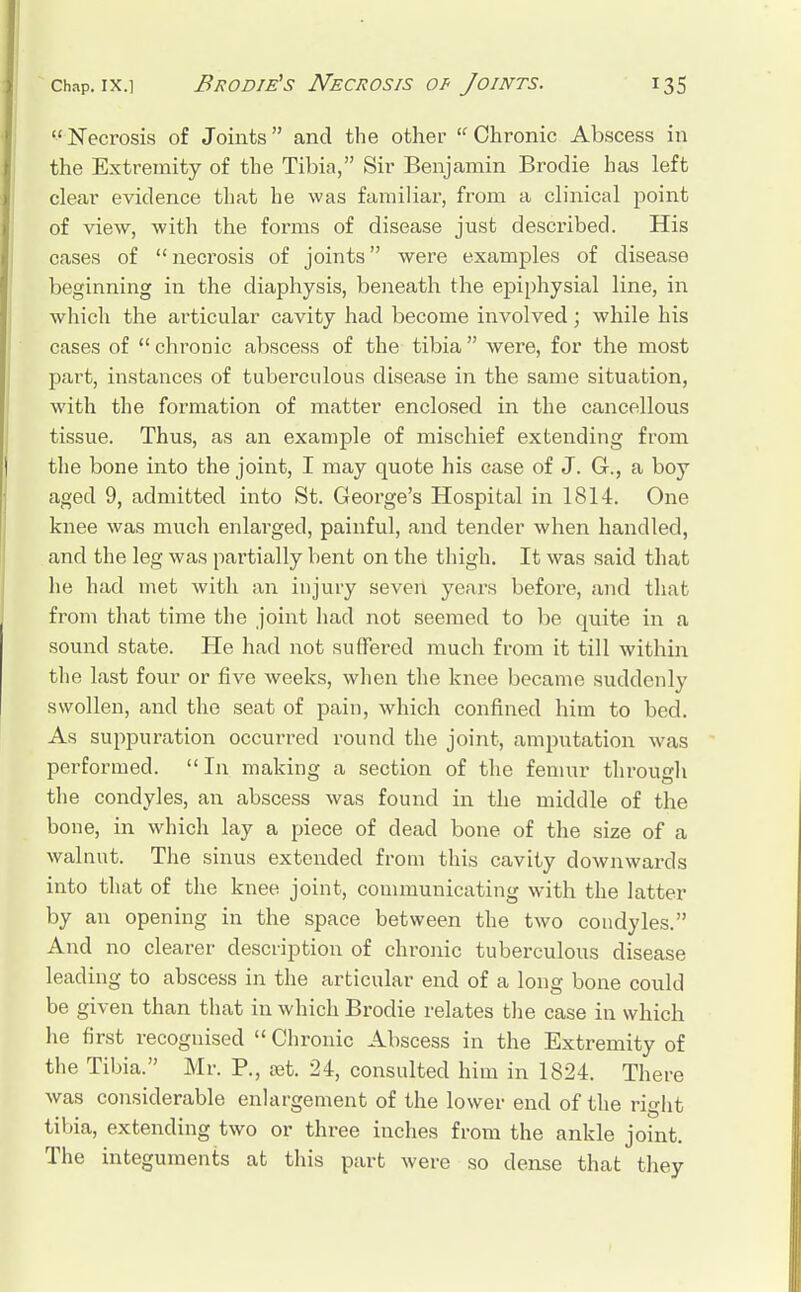  Necrosis of Joints and the other  Chronic Abscess in the Extremity of the Tibia, Sir Benjamin Brodie has left clear evidence that he was familiar, from a clinical point of view, with the forms of disease just described. His cases of  necrosis of joints were examples of disease beginning in the diaphysis, beneath the epiphysial line, in which the articular cavity had become involved; while his cases of  chronic abscess of the tibia were, for the most part, instances of tuberculous disease in the same situation, with the formation of matter enclosed in the cancellous tissue. Thus, as an example of mischief extending from the bone into the joint, I may quote his case of J. G., a boy aged 9, admitted into St. George's Hospital in 1814. One knee was much enlarged, painful, and tender when handled, and the leg was partially bent on the thigh. It was said that he had met with an injury seven years before, and that from that time the joint had not seemed to be quite in a sound state. He had not suffered much from it till within the last four or five weeks, when the knee became suddenly swollen, and the seat of pain, which confined him to bed. As suppuration occurred round the joint, amputation was performed.  In making a section of the femur through the condyles, an abscess was found in the middle of the bone, in which lay a piece of dead bone of the size of a walnut. The sinus extended from this cavity downwards into that of the knee joint, communicating with the latter by an opening in the space between the two condyles. And no clearer description of chronic tuberculous disease leading to abscess in the articular end of a long bone could be given than that in which Brodie relates the case in which he first recognised  Chronic Abscess in the Extremity of the Tibia. Mr. P., set. 24, consulted him in 1824. There was considerable enlargement of the lower end of the right tibia, extending two or three inches from the ankle joint. The integuments at this part were so dense that they