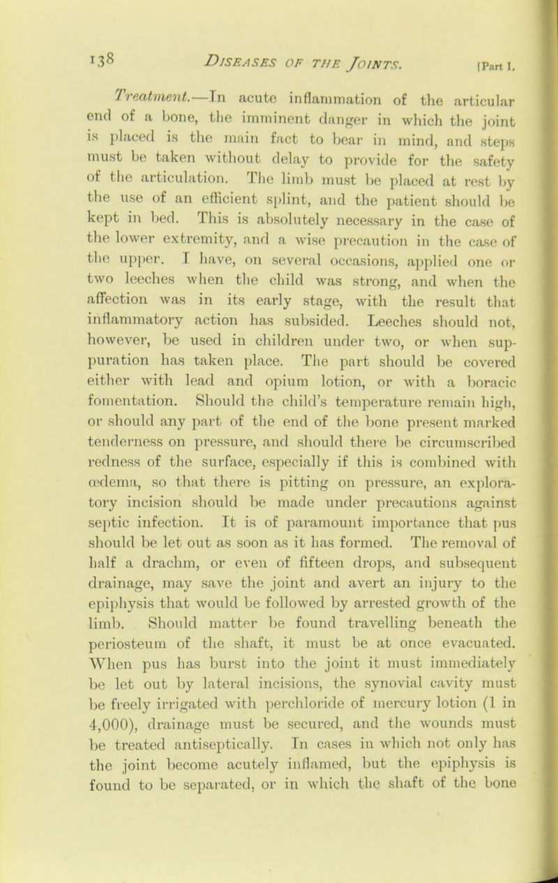 Treatment.—In acute inflammation of the articular end of a bone, the imminent danger in which the joint ia placed is the main fact to bear in mind, and step must be taken without delay to provide for the safety of the articulation. Tin; limb must be placed at resl by the use of an efficient splint, and the patient should be kept in bed. This is absolutely necessary in the case of the lower extremity, and a wise precaution in the case of the upper. I have, on several occasions, applied one or two leeches when the child was strong, and when the affection was in its early stage, with the result that inflammatory action has subsided. Leeches should not, however, be used in children under two, or when sup- puration has taken place. The part should be covered either with lead and opium lotion, or with a boracic fomentation. Should the child's temperature remain high, or should any part of the end of the bone present marked tenderness on pressure, and should there be circumscribed redness of the surface, especially if this is combined with oedema, so that there is pitting on pressure, an explora- tory incision should be made under precautions against septic infection. It is of paramount importance that pus should be let out as soon as it has formed. The removal of half a drachm, or even of fifteen drops, and subsequent drainage, may save the joint and avert an injury to the epiphysis that would be followed by arrested growth of the limb. Should matter be found travelling beneath the periosteum of the shaft, it must be at once evacuated. When pus has burst into the joint it must immediately be let out by lateral incisions, the synovial cavity must be freely irrigated with perchloride of mercury lotion (1 in 4,000), drainage must be secured, and the wounds must be treated antiseptically. In cases in which not only has the joint become acutely inflamed, but the epiphysis is found to be separated, or in which the shaft of the bone