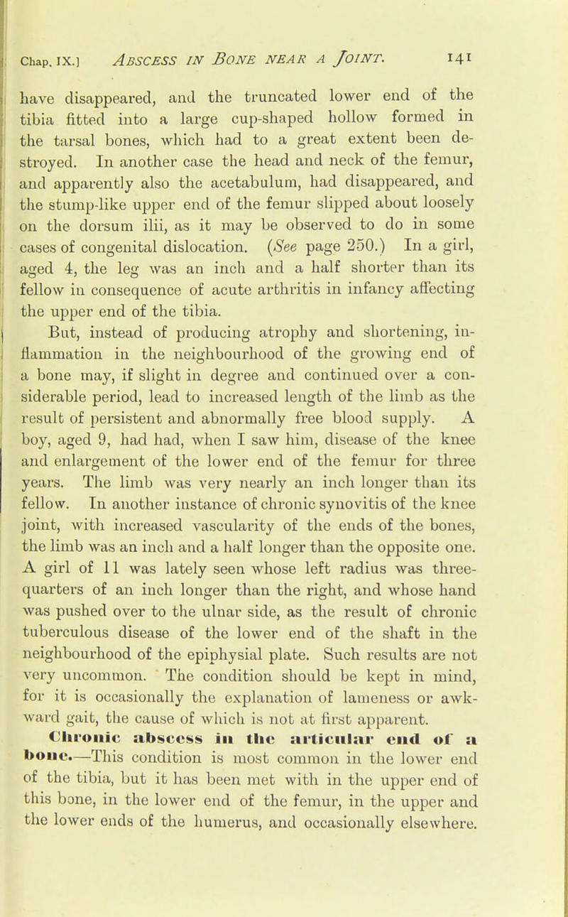 have disappeared, and the truncated lower end of the tibia fitted into a large cup-shaped hollow formed in the tarsal bones, which had to a great extent been de- stroyed. In another case the head and neck of the femur, and apparently also the acetabulum, had disappeared, and the stump-like upper end of the femur slipped about loosely on the dorsum ilii, as it may be observed to do in some cases of congenital dislocation, (See page 250.) In a girl, aged 4, the leg was an inch and a half shorter than its fellow in consequence of acute arthritis in infancy affecting the upper end of the tibia. But, instead of producing atrophy and shortening, in- flammation in the neighbourhood of the growing end of a bone may, if slight in degree and continued over a con- siderable period, lead to increased length of the limb as the result of persistent and abnormally free blood supply. A boy, aged 9, had had, when I saw him, disease of the knee and enlargement of the lower end of the femur for three years. The limb was very nearly an inch longer than its fellow. In another instance of chronic synovitis of the knee joint, with increased vascularity of the ends of the bones, the limb was an inch and a half longer than the opposite one. A girl of 11 was lately seen whose left radius was three- quarters of an inch longer than the right, and whose hand was pushed over to the ulnar side, as the result of chronic tuberculous disease of the lower end of the shaft in the neighbourhood of the epiphysial plate. Such results are not very uncommon. The condition should be kept in mind, for it is occasionally the explanation of lameness or awk- ward gait, the cause of which is not at first apparent. Chronic abscess in the articular end of a bone.—This condition is most common in the lower end of the tibia, but it has been met with in the upper end of this bone, in the lower end of the femur, in the upper and the lower ends of the humerus, and occasionally elsewhere.