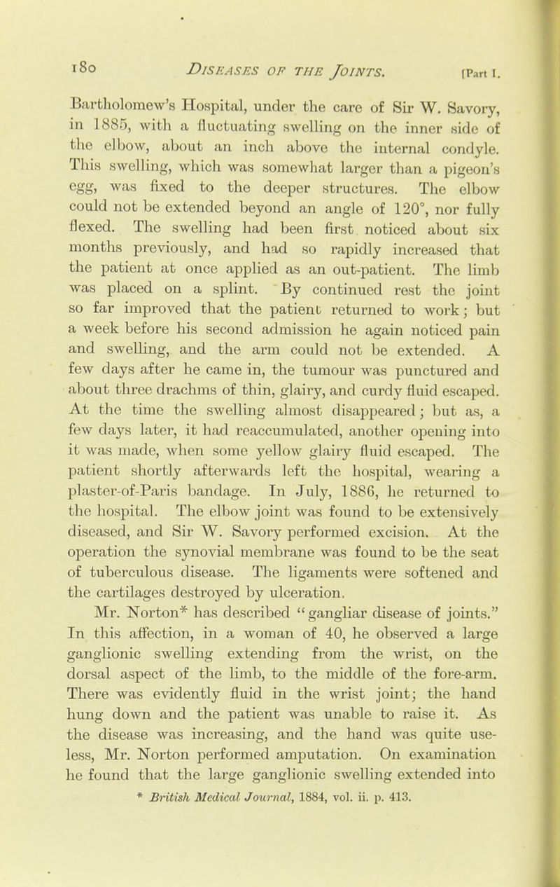 i8o Bartholomew's Hospital, under the care of Sir W. Savory, in 1885, with a fluctuating swelling on the inner side of the elbow, about an inch above the internal condyle. This swelling, which was somewhat larger than a pigeon's egg, was fixed to the deeper structures. The elbow could not be extended beyond an angle of 120°, nor fully flexed. The swelling had been first noticed about six months previously, and had so rapidly increased that the patient at once applied as an out-patient. The limb was placed on a splint. By continued rest the joint so far improved that the patienl returned to work; but a week before his second admission he again noticed pain and swelling, and the arm could not be extended. A few days after he came in, the tumour was punctured and about three drachms of thin, glairy, and curdy fluid escaped. At the time the swelling almost disappeared; but as, a few days later, it had reaccumulated, another opening into it was made, when some yellow glairy fluid escaped. The patient shortly afterwards left the hospital, wearing a plaster-of-Paris bandage. In July, 1886, he returned to the hospital. The elbow joint was found to be extensively diseased, and Sir W. Savory performed excision. At the operation the synovial membrane was found to be the seat of tuberculous disease. The ligaments were softened and the cartilages destroyed by ulceration, Mr. Norton* has described  gangliar disease of joints. In this affection, in a woman of 40, he observed a large ganglionic swelling extending from the wrist, on the dorsal aspect of the limb, to the middle of the fore-arm. There was evidently fluid in the wrist joint; the hand hung down and the patient was unable to raise it. As the disease was increasing, and the hand was quite use- less, Mr. Norton performed amputation. On examination he found that the large ganglionic swelling extended into * British Medical Journal, 1884, vol. ii. p. 413.