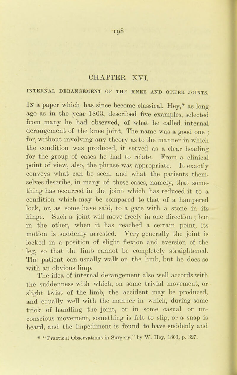 CHAPTER XVI. INTERNAL DERANGEMENT OF THE KNEE AND OTOER JOINTS. In a paper which has since become classical, Hey,* as long ago as in the year 1803, described five examples, selected from many he had observed, of what he called internal derangement of the knee joint. The name was a good one ; for, without involving any theory as to the manner in which the condition was produced, it served as a clear heading for the group of cases he had to relate. From a clinical point of view, also, the phrase was appropriate. It exactly conveys what can be seen, and what the patients them- selves describe, in many of these cases, namely, that some- thing has occurred in the joint which has reduced it to a condition which may be compared to that of a hampered lock, or, as some have said, to a gate with a stone in its hinge. Such a joint will move freely in one direction; but in the other, when it has reached a certain point, its motion is suddenly arrested. Very generally the joint is locked in a position of slight flexion and eversion of the leg, so that the limb cannot be completely straightened. The patient can usually walk on the limb, but he does so with an obvious limp. The idea of internal derangement also well accoixls with the suddenness with which, on some trivial movement, or slight twist of the limb, the accident may be produced, and equally well with the manner in which, during some trick of handling the joint, or in some casual or un- conscious movement, something is felt to slip, or a snap is heard, and the impediment is found to have suddenly and * Practical Observations in Surgery, by W. Hey, 1803, p. 327.