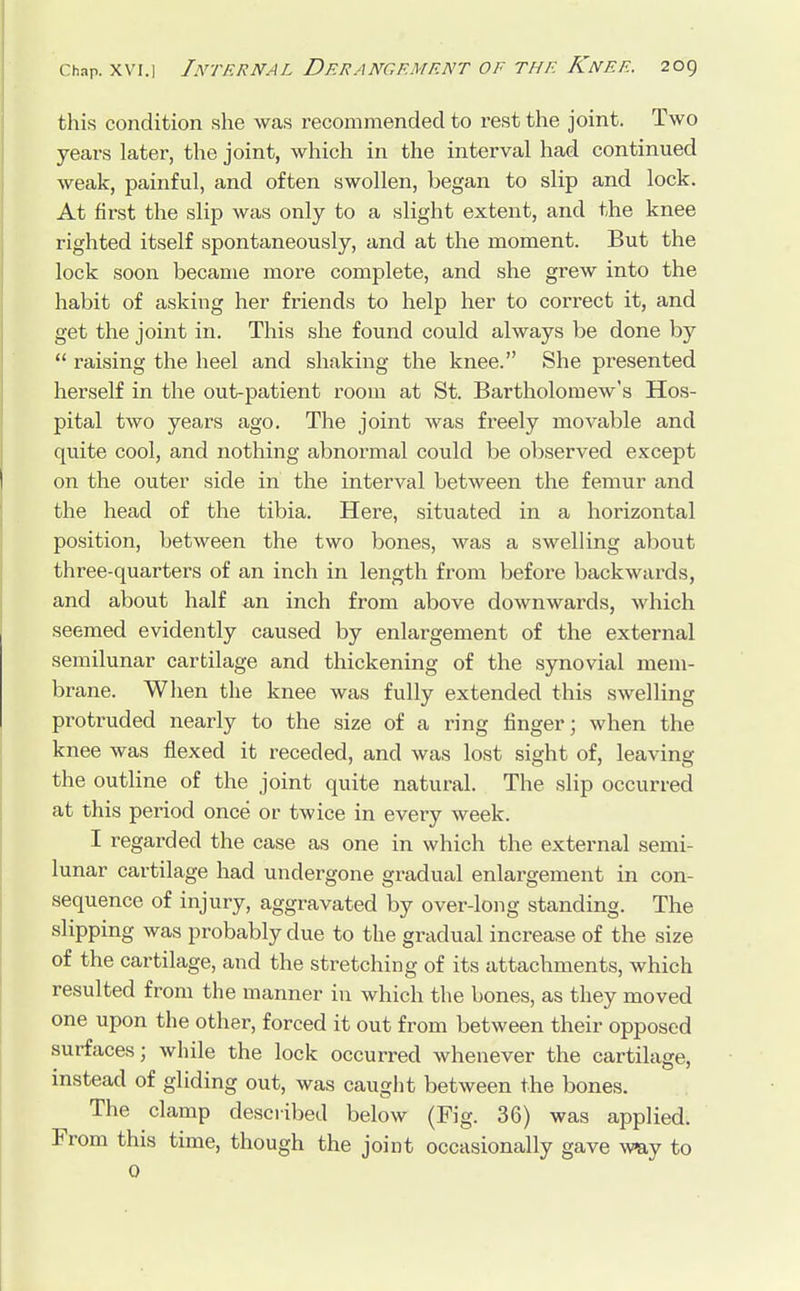 this condition she was recommended to rest the joint. Two years later, the joint, which in the interval had continued weak, painful, and often swollen, began to slip and lock. At first the slip was only to a slight extent, and the knee righted itself spontaneously, and at the moment. But the lock soon became more complete, and she grew into the habit of asking her friends to help her to correct it, and get the joint in. This she found could always be done by  raising the heel and shaking the knee. She presented herself in the out-patient room at St. Bartholomew's Hos- pital two years ago. The joint was freely movable and quite cool, and nothing abnormal could be observed except on the outer side in the interval between the femur and the head of the tibia. Here, situated in a horizontal position, between the two bones, was a swelling about three-quarters of an inch in length from before backwards, and about half an inch from above downwards, which seemed evidently caused by enlargement of the external semilunar cartilage and thickening of the synovial mem- brane. When the knee was fully extended this swelling protruded nearly to the size of a ring finger; when the knee was flexed it receded, and was lost sight of, leaving the outline of the joint quite natural. The slip occurred at this period once or twice in every week. I regarded the case as one in which the external semi- lunar cartilage had undergone gradual enlargement in con- sequence of injury, aggravated by over-long standing. The slipping was probably clue to the gradual increase of the size of the cartilage, and the stretching of its attachments, which resulted from the manner in which the bones, as they moved one upon the other, forced it out from between their opposed surfaces; while the lock occurred whenever the cartilage, instead of gliding out, was caught between the bones. The clamp described below (Fig. 36) was applied. From this time, though the joint occasionally gave way to 0