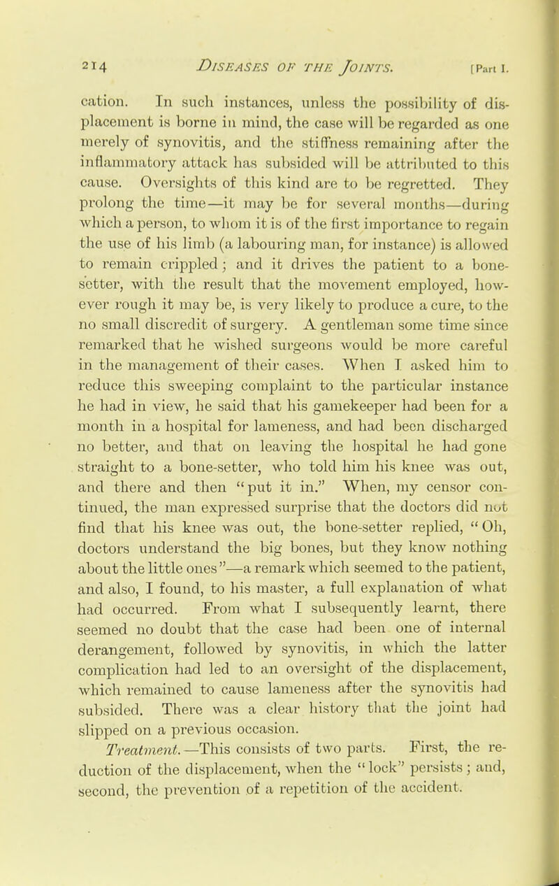 cation. In such instances, unless the possibility of dis- placement is borne in mind, the case will be regarded as one merely of synovitis, and the stiffness remaining after the inflammatory attack has subsided will be attributed to this cause. Oversights of this kind are to be regretted. They prolong the time—it may be for several months—during which a person, to whom it is of the first importance to regain the use of his limb (a labouring man, for instance) is allowed to remain crippled ; and it drives the patient to a bone- setter, with the result that the movement employed, how- ever rough it may be, is very likely to produce a cure, to the no small discredit of surgery. A gentleman some time since remarked that he wished surgeons would be more careful in the management of their cases. When I asked him to reduce this sweeping complaint to the particular instance he had in view, he said that his gamekeeper had been for a month in a hospital for lameness, and had been discharged no better, and that on leaving the hospital he had gone straight to a bone-setter, who told him his knee was out, and there and then put it in. When, my censor con- tinued, the man expressed surprise that the doctors did not find that his knee was out, the bone-setter replied,  Oh, doctors understand the big bones, but they know nothing about the little ones—a remark which seemed to the patient, and also, I found, to his master, a full explanation of what had occurred. From what I subsequently learnt, there seemed no doubt that the case had been one of internal derangement, followed by synovitis, in which the latter complication had led to an oversight of the displacement, which remained to cause lameness after the synovitis had subsided. There was a clear history that the joint had slipped on a previous occasion. Treatment,— This consists of two parts. First, the re- duction of the displacement, when the  lock persists ; and, second, the prevention of a repetition of the accident.