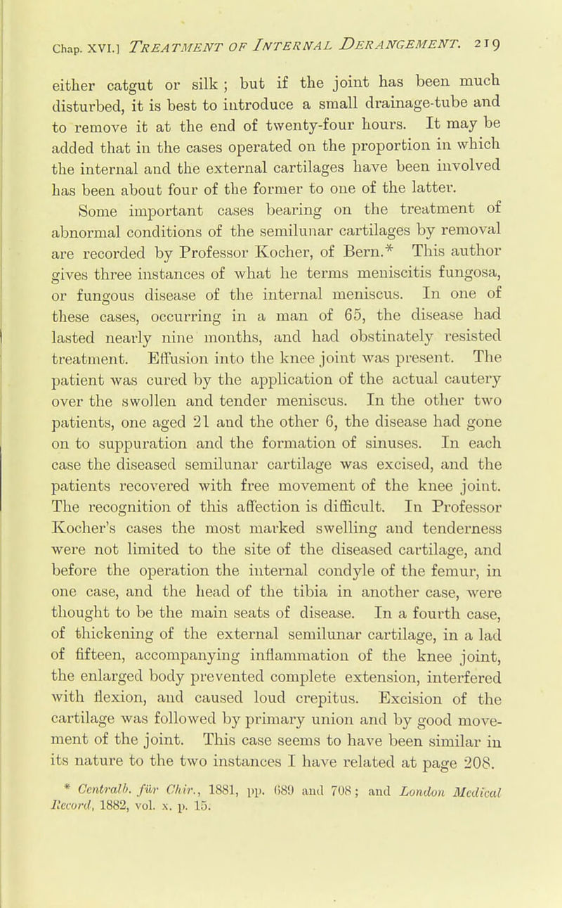 either catgut or silk ; but if the joint has been much disturbed, it is best to introduce a small drainage-tube and to remove it at the end of twenty-four hours. It may be added that in the cases operated on the proportion in which the internal and the external cartilages have been involved has been about four of the former to one of the latter. Some important cases bearing on the treatment of abnormal conditions of the semilunar cartilages by removal are recorded by Professor Kocher, of Bern.* This author gives three instances of what he terms meniscitis fungosa, or funeous disease of the internal meniscus. In one of these cases, occurring in a man of 65, the disease had lasted nearly nine months, and had obstinately resisted treatment. Effusion into the knee joint was present. The patient was cured by the application of the actual cautery over the swollen and tender meniscus. In the other two patients, one aged 21 and the other 6, the disease had gone on to suppuration and the formation of sinuses. In each case the diseased semilunar cartilage was excised, and the patients recovered with free movement of the knee joint. The recognition of this affection is difficult. In Professor Kocher's cases the most marked swelling and tenderness were not limited to the site of the diseased cartilage, and before the operation the internal condyle of the femur, in one case, and the head of the tibia in another case, Avere thought to be the main seats of disease. In a fourth case, of thickening of the external semilunar cartilage, in a lad of fifteen, accompanying inflammation of the knee joint, the enlarged body prevented complete extension, interfered with flexion, and caused loud crepitus. Excision of the cartilage was followed by primary union and by good move- ment of the joint. This case seems to have been similar in its nature to the two instances I have related at page 208. * Central!), fur Chir., 1881, pp. 689 ami 708; and London Medical Record, 1882, vol. x. p. 15.