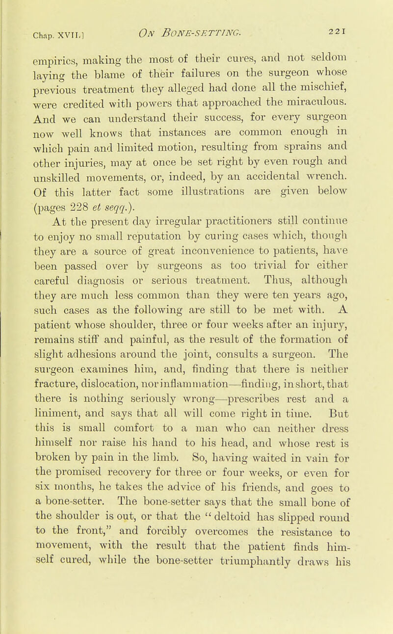 empirics, making the most of their cures, and not seldom laying the blame of their failures on the surgeon whose previous treatment they alleged had done all the mischief, were credited with powers that approached the miraculous. And we can understand their success, for every surgeon now well knows that instances are common enough in which pain and limited motion, resulting from sprains and other injuries, may at once be set right by even rough and unskilled movements, or, indeed, by an accidental wrench. Of this latter fact some illustrations are given below (pages 228 et seqq.). At the present day irregular practitioners still continue to enjoy no small reputation by curing cases which, though they are a source of great inconvenience to patients, have been passed over by surgeons as too trivial for either careful diagnosis or serious treatment. Thus, although they are much less common than they were ten years ago, such cases as the following are still to be met with. A patient whose shoulder, three or four weeks after an injury, remains stiff and painful, as the result of the formation of slight adhesions around the joint, consults a surgeon. The surgeon examines him, and, finding that there is neither fracture, dislocation, nor inflammation—finding, inshort, that there is nothing seriously wrong—prescribes rest and a liniment, and says that all will come right in time. But this is small comfort to a man who can neither dress himself nor raise his hand to his head, and whose rest is broken by pain in the limb. So, having waited in vain for the promised recovery for three or four weeks, or even for six months, he takes the advice of his friends, and goes to a bone-setter. The bone-setter says that the small bone of the shoulder is out, or that the deltoid has slipped round to the front, and forcibly overcomes the resistance to movement, with the result that the patient finds him- self cured, while the bone-setter triumphantly draws his