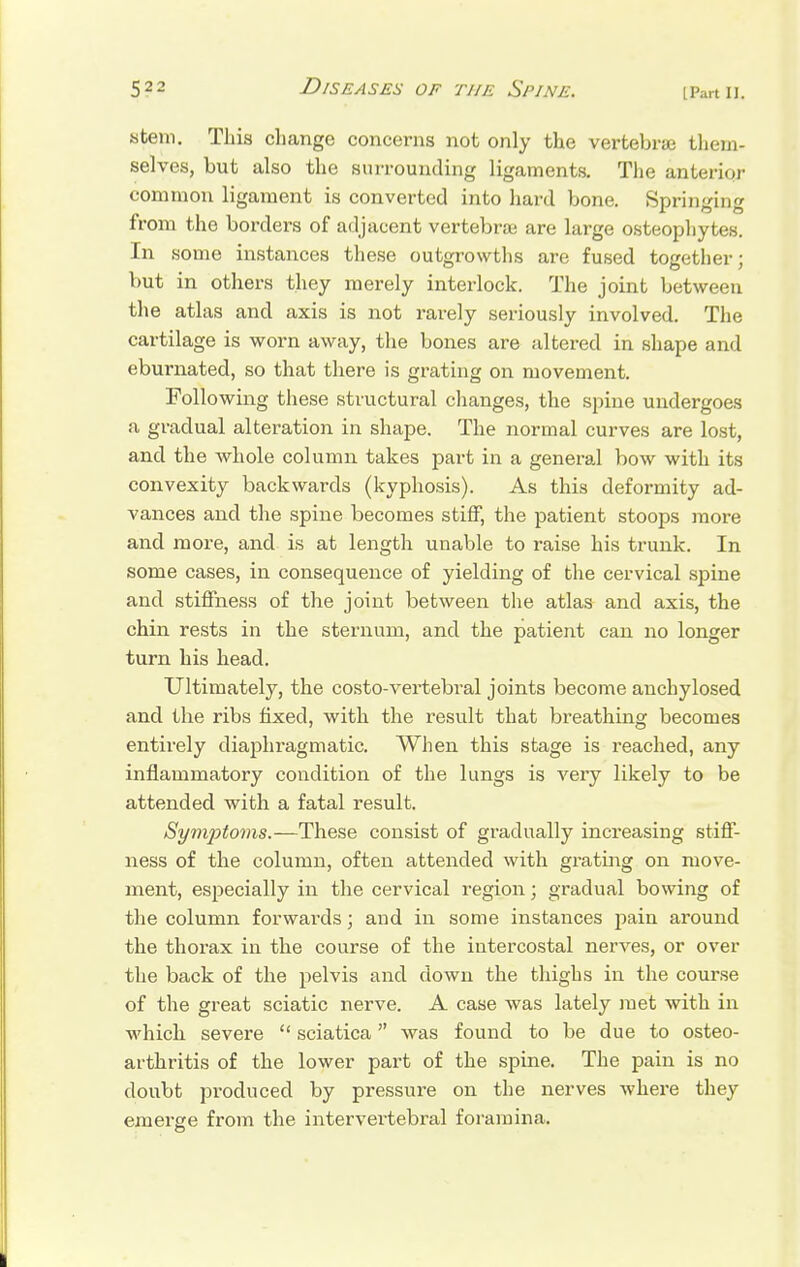 Stem. This change concerns not only the vertebra them- selves, but also the surrounding ligaments. The anterior common ligament is converted into hard bone. Springing from the borders of adjacent vertebrae are large osteophytes. In some instances these outgrowths are fused together; but in others they merely interlock. The joint between the atlas and axis is not rarely seriously involved. The cartilage is worn away, the bones are altered in shape and eburnated, so that there is grating on movement. Following these structural changes, the spine undergoes a gradual alteration in shape. The normal curves are lost, and the whole column takes part in a general bow with its convexity backwards (kyphosis). As this deformity ad- vances and the spine becomes stiff, the patient stoops more and more, and is at length unable to raise his trunk. In some cases, in consequence of yielding of the cervical spine and stiffness of the joint between the atlas and axis, the chin rests in the sternum, and the patient can no longer turn his head. Ultimately, the costo-vertebral joints become anchylosed and the ribs fixed, with the result that breathing becomes entirely diaphragmatic. When this stage is reached, any inflammatory condition of the lungs is very likely to be attended with a fatal result. Symptoms.—These consist of gradually increasing stiff- ness of the column, often attended with grating on move- ment, especially in the cervical region; gradual bowing of the column forwards; and in some instances pain around the thorax in the course of the intercostal nerves, or over the back of the pelvis and down the thighs in the course of the great sciatic nerve. A case was lately met with in which severe  sciatica was found to be due to osteo- arthritis of the lower part of the spine. The pain is no doubt produced by pressure on the nerves where they emerge from the intervertebral foramina.