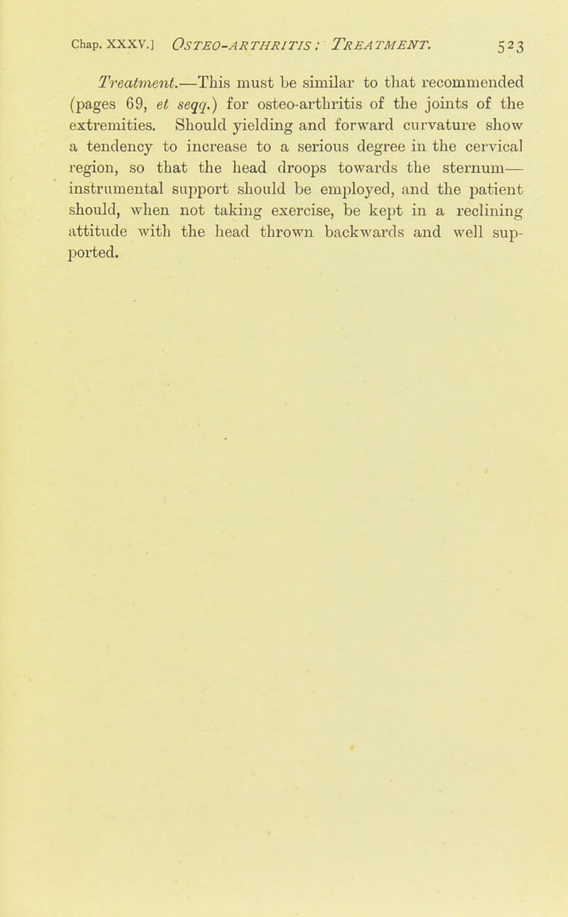 Treatment.—This must be similar to that recommended (pages 69, et seqq.) for osteo-arthritis of the joints of the extremities. Should yielding and forward curvature show a tendency to increase to a serious degree in the cervical region, so that the head droops towards the sternum— instrumental support should be employed, and the patient should, when not taking exercise, be kept in a reclining attitude with the head thrown backwards and well sup- ported.