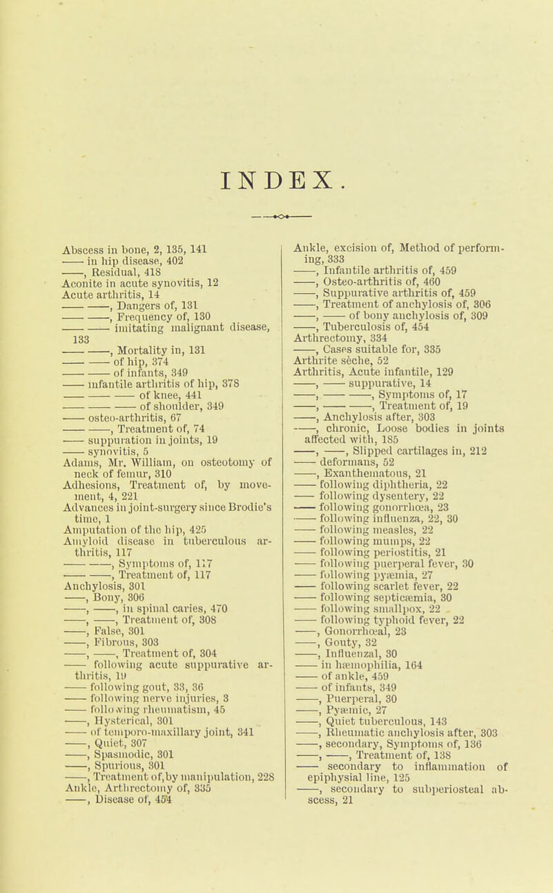 INDEX. Abscess in bone, 2, 135, 141 in hip disease, 402 , Residual, 41S Aconite in acute synovitis, 12 Acute arthritis, 14 , Dangers of, 131 , Frequency of, 130 imitating malignant disease, 133 , Mortality in, 131 of hip, 374 of infants, 349 infantile arthritis of hip, 378 of knee, 441 . of shoulder, 340 osteo-arthritis, 67 , Treatment of, 74 suppuration in joints, 19 synovitis, 5 Adams, Mr. William, on osteotomy of neck of femur, 310 Adhesions, Treatment of, by move- ment, 4, 221 Advances in joint-surgery since Brodie's time, 1 Amputation of the hip, 42-0 Amyloid disease in tuberculous ar- thritis, 117 , Symptoms of, 117 , Treatment of, 117 Anchylosis, 301 , Bony, 306 , , in spinal caries, 470 ■ , , Treatment of, 308 , False, 301 , Fibrous, 303 , , Treatment of, 304 following acute suppurative ar- thritis, 19 following gout, 33, 36 following nerve injuries, 3 following rheumatism, 45 , Hysterical, 301 of tomporo-maxillary joint, 341 , Quiet, 307 , Spasmodic, 301 , Spurious, 301 , Treatment of.by manipulation, 22S Ankle, Artlirectomy of, 335 , Disease of, 45*4 Ankle, excision of, Method of perform- ing, 333 , Infantile arthritis of, 459 , Osteo-arthritis of, 460 , Suppurative arthritis of, 459 , Treatment of anchylosis of, 306 , of bony anchylosis of, 309 , Tuberculosis of, 454 Artlirectomy, 334 , Cases suitable for, 335 Arthrite seche, 52 Arthritis, Acute infantile, 129 , —— suppurative, 14 , , Symptoms of, 17 , , Treatment of, 19 , Anchylosis after, 303 , chronic, Loose bodies in joints affected with, 185 , , Slipped cartilages in, 212 deformans, 52 ■, Exanthematous, 21 following diphtheria, 22 following dysentery, 22 following gonorrhoea, 23 following influenza, 22, 30 following measles, 22 following mumps, 22 ■ following periostitis, 21 following puerperal fever, 30 following pyaiinia, 27 following scarlet fever, 22 following septicremia, 30 following smallpox, 22 following typhoid fever, 22 , Gonorrhoea!, 23 , Gouty, 32 , Influenzal, 30 in haemophilia, 164 of ankle, 459 of infants, 349 , Puerperal, 30 , Pyseraie, 27 , Quiet tuberculous, 143 , Rheumatic anchylosis after, 303 , secondary, Symptoms of, 136 , , Treatment of, 138 secondary to inflammation of epiphysial line, 125 , secondary to subperiosteal ab- scess, 21