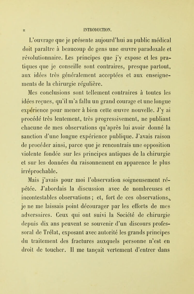 L'ouvrage que je présente aujourd'hui au public médical doit paraître à beaucoup de gens une œuvre paradoxale et révolutionnaire. Les principes que j'y expose et les pra- tiques que je conseille sont contraires, presque partout, aux idées très généralement acceptées et aux enseigne- ments de la chirurgie régulière. Mes conclusions sont tellement contraires à toutes les idées reçues, qu'il m'a fallu un grand courage et une longue expérience pour mener à bien cette œuvre nouvelle. J'y ai procédé très lentement, très progressivement, ne publiant chacune de mes observations qu'après lui avoir donné la sanction d'une longue expérience publique. J'avais raison de procéder ainsi, parce que je rencontrais une opposition violente fondée sur les principes antiques de la chirurgie et sur les données du raisonnement en apparence le plus irréprochable. Mais j'avais pour moi l'observation soigneusement ré- pétée. J'abordais la discussion avec de nombreuses et incontestables observations ; et, fort de ces observations,, je ne me laissais point décourager par les efforts de mes adversaires. Ceux qui ont suivi la Société de chirurgie depuis dix ans peuvent se souvenir d'un discours profes- soral de Trélat, exposant avec autorité les grands principes du traitement des fractures auxquels personne n'est en droit de toucher. Il me tançait vertement d'entrer dans