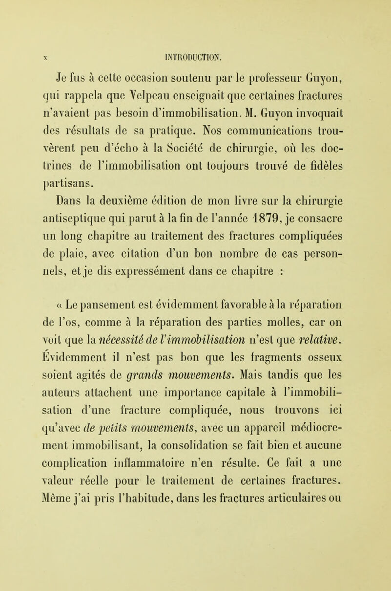 Je fus à cette occasion soutenu par le professeur Guyon, qui rappela que Velpeau enseignait que certaines fractures n'avaient pas besoin d'immobilisation. M. Guyon invoquait des résultats de sa pratique. Nos communications trou- vèrent peu d'écho à la Société de chirurgie, où les doc- trines de l'immobilisation ont toujours trouvé de fidèles partisans. Dans la deuxième édition de mon livre sur la chirurgie antiseptique qui parut à la fin de l'année 1879, je consacre un long chapitre au traitement des fractures compliquées de plaie, avec citation d'un bon nombre de cas person- nels, et je dis expressément dans ce chapitre : « Le pansement est évidemment favorable à la réparation de l'os, comme à la réparation des parties molles, car on voit que la nécessité de l'immobilisation n'est que relative. Evidemment il n'est pas bon que les fragments osseux soient agités de grands mouvements. Mais tandis que les auteurs attachent une importance capitale à l'immobili- sation d'une fracture compliquée, nous trouvons ici qu'avec de petits mouvements, avec un appareil médiocre- ment immobilisant, la consolidation se fait bien et aucune complication inflammatoire n'en résulte. Ce fait a une valeur réelle pour le traitement de certaines fractures. Môme j'ai pris l'habitude, dans les fractures articulaires ou