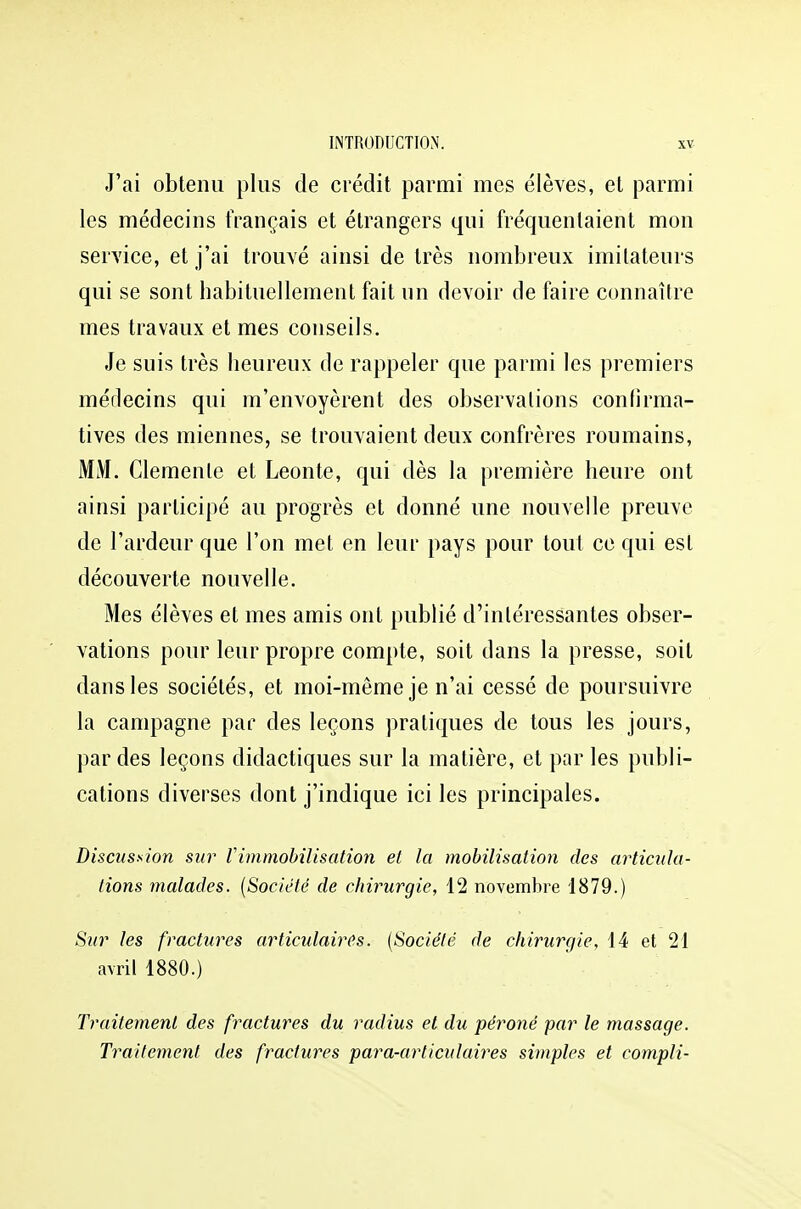 J'ai obtenu plus de crédit parmi mes élèves, et parmi les médecins français et étrangers qui fréquentaient mon service, et j'ai trouvé ainsi de très nombreux imitateurs qui se sont habituellement fait un devoir de faire connaître mes travaux et mes conseils. Je suis très heureux de rappeler que parmi les premiers médecins qui m'envoyèrent des observations confirma- tives des miennes, se trouvaient deux confrères roumains, MM. Clémente et Leonte, qui dès la première heure ont ainsi participé au progrès et donné une nouvelle preuve de l'ardeur que l'on met en leur pays pour tout ce qui est découverte nouvelle. Mes élèves et mes amis ont publié d'intéressantes obser- vations pour leur propre compte, soit dans la presse, soit dans les sociétés, et moi-même je n'ai cessé de poursuivre la campagne par des leçons pratiques de tous les jours, par des leçons didactiques sur la matière, et par les publi- cations diverses dont j'indique ici les principales. Discussion sur l'immobilisation et la mobilisation des articula- lions malades. (Société de chirurgie, 12 novembre 1879.) Sur les fractures articulaires. (Société de chirurgie, 14 et 21 avril 1880.) Traitement des fractures du radius et du péroné par le massage. Traitement des fractures para-articulaires simples et compli-