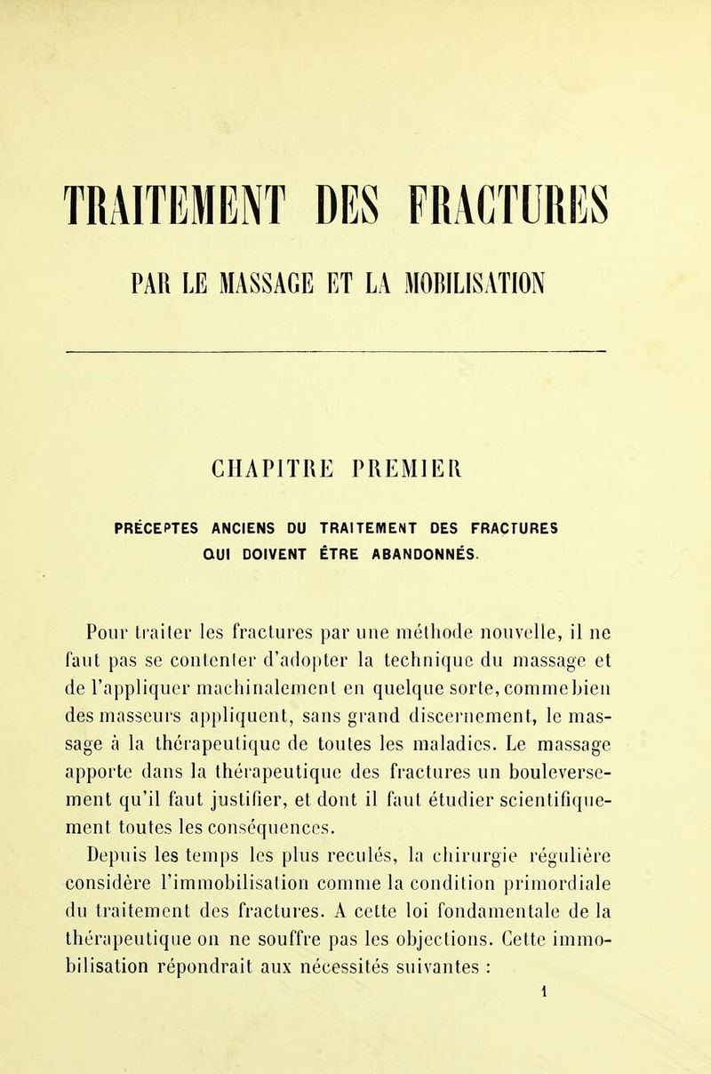 TRAITEMENT DES FRACTURES PAU LE MASSAGE ET LA MOBILISATION CHAPITRE PREMIER PRÉCEPTES ANCIENS DU TRAITEMENT DES FRACTURES OUI DOIVENT ÊTRE ABANDONNÉS. Pour traiter les fractures par une méthode nouvelle, il ne faut pas se contenter d'adopter la technique du massage et de l'appliquer machinalement en quelque sorte, comme bien des masseurs appliquent, sans grand discernement, le mas- sage à la thérapeutique de toutes les maladies. Le massage apporte dans la thérapeutique des fractures un bouleverse- ment qu'il faut justifier, et dont il faut étudier scientifique- ment toutes les conséquences. Depuis les temps les plus reculés, la chirurgie régulière considère l'immobilisation comme la condition primordiale du traitement des fractures. A cette loi fondamentale de la thérapeutique on ne souffre pas les objections. Cette immo- bilisation répondrait aux nécessités suivantes :