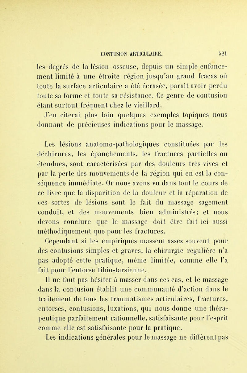 les degrés de la lésion osseuse, depuis un simple enfonce- ment limité à une étroite région jusqu'au grand fracas où toute la surface articulaire a été écrasée, parait avoir perdu toute sa forme et toute sa résistance. Ce genre de contusion étant surtout fréquent chez le vieillard. J'en citerai plus loin quelques exemples topiques nous donnant de précieuses indications pour le massage. Les lésions anatomo-pathologiques constiluées par les déchirures, les épanchements, les fractures partielles ou étendues, sont caractérisées par des douleurs très vives et par la perte des mouvements de la région qui en est la con- séquence immédiate. Or nous avons vu dans tout le cours de ce livre que la disparition de la douleur et la réparation de ces sortes de lésions sont le fait du massage sagement conduit, et des mouvements bien administrés; et nous devons conclure que le massage doit être fait ici aussi méthodiquement que pour les fractures. Cependant si les empiriques massent assez souvent pour des contusions simples et graves, la chirurgie régulière n'a pas adopté cette pratique, même limitée, comme elle l'a fait pour l'entorse tibio-tarsienne. 11 ne faut pas hésiter à masser dans ces cas, et le massage dans la contusion établit une communauté d'action dans le traitement de tous les traumatismes articulaires, fractures, entorses, contusions, luxations, qui nous donne une théra- peutique parfaitement rationnelle, satisfaisante pour l'esprit comme elle est satisfaisante pour la pratique. Les indications générales pour le massage ne diffèrent pas