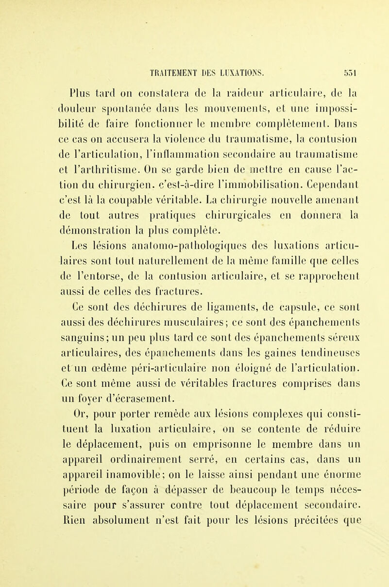 Plus tard on constatera de la raideur articulaire, de la douleur spontanée dans les mouvements, et une impossi- bilité de faire fonctionner le membre complètement. Dans ce cas on accusera la violence du traumatisme, la contusion de l'articulation, l'inflammation secondaire au traumatisme et l'arthritisme. On se garde bien de mettre en cause l'ac- tion du chirurgien, c'est-à-dire l'immobilisation. Cependant c'est là la coupable véritable. La chirurgie nouvelle amenant de tout autres pratiques chirurgicales en donnera là démonstration la plus complète. Les lésions anatomo-pathologiques des luxations articu- laires sont tout naturellement de la môme famille que celles de l'entorse, de la contusion articulaire, et se rapprochent aussi de celles des fractures. Ce sont des déchirures de ligaments, de capsule, ce sont aussi des déchirures musculaires; ce sont des épanchements sanguins; un peu plus tard ce sont des épanchements séreux articulaires, des épanchements dans les gaines tendineuses et un œdème péri-articulaire non éloigné de l'articulation. Ce sont même aussi de véritables fractures comprises dans un foyer d'écrasement. Or, pour porter remède aux lésions complexes qui consti- tuent la luxation articulaire, on se contente de réduire le déplacement, puis on emprisonne le membre dans un appareil ordinairement serré, en certains cas, dans un appareil inamovible; on le laisse ainsi pendant une énorme période de façon à dépasser de beaucoup le temps néces- saire pour s'assurer contre tout déplacement secondaire. Rien absolument n'est fait pour les lésions précitées que