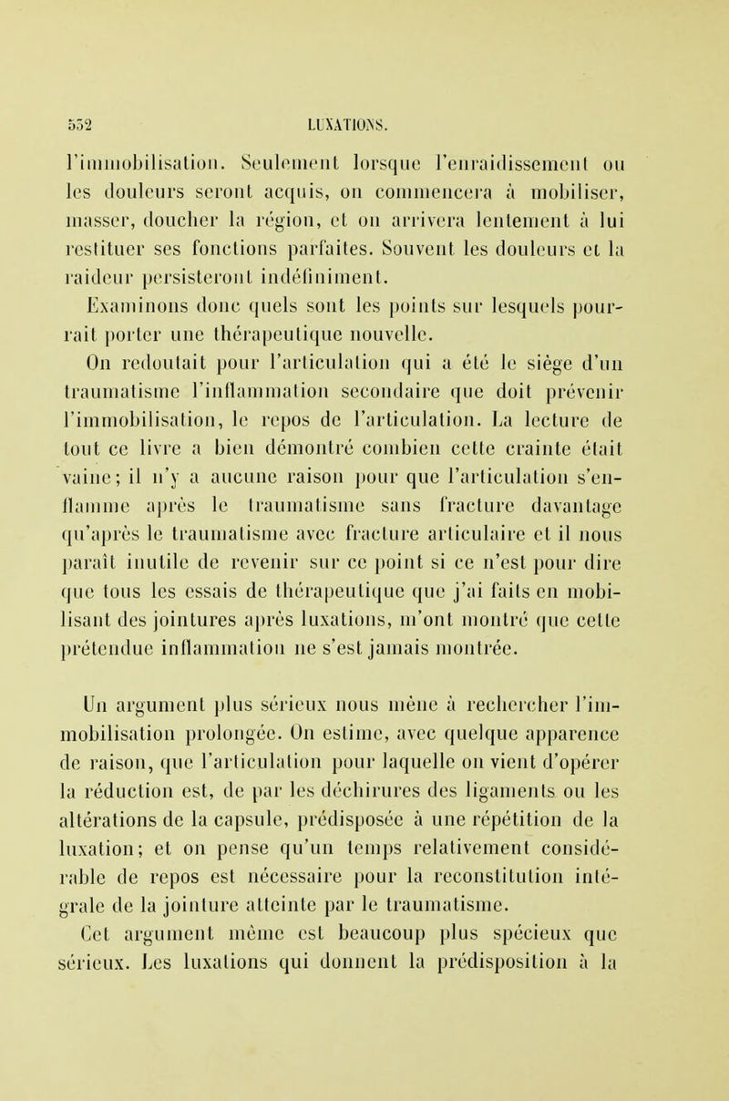 l'immobilisation. Seulement lorsque renraidissement ou les douleurs seront acquis, on commencera à mobiliser, masser, doucher la région, et on arrivera lentement à lui restituer ses fonctions parfaites. Souvent, les douleurs ei la raideur persisteront indéfiniment. Examinons donc quels sont les points sur lesquels pour- rait porter une thérapeutique nouvelle. On redoutait pour l'articulation qui a été le siège d'un traumatisme l'inflammation secondaire que doit prévenir l'immobilisation, le repos de l'articulation. La lecture de tout ce livre a bien démontré combien cette crainte était vaine; il n'y a aucune raison pour que l'articulation s'en- flamme après le traumatisme sans fracture davantage qu'après le traumatisme avec fracture articulaire et il nous parait inutile de revenir sur ce point si ce n'est pour dire que tous les essais de thérapeutique que j'ai faits en mobi- lisant des jointures après luxations, m'ont montré que celle prétendue inflammation ne s'est jamais montrée. Un argument plus sérieux nous mène à recbercher l'im- mobilisation prolongée. On estime, avec quelque apparence de raison, que l'articulation pour laquelle on vient d'opérer la réduction est, de par les déchirures des ligaments ou les altérations de la capsule, prédisposée à une répétition de la luxation; et on pense qu'un temps relativement considé- rable de repos est nécessaire pour la reconstitution inté- grale de la jointure atteinte par le traumatisme. Cet argument même est beaucoup plus spécieux que sérieux. Les luxations qui donnent la prédisposition à la