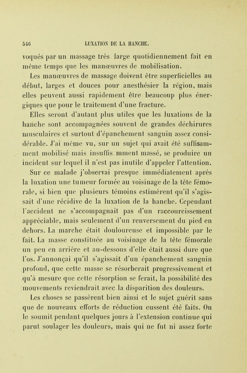 voqués par un massage très large quotidiennement fait en même temps que les manœuvres de mobilisation. Les manœuvres de massage doivent être superlicielles au début, larges et douces pour anesthésier la région, mais elles peuvent aussi rapidement être beaucoup plus éner- giques que pour le traitement d'une fracture. Elles seront d'autant plus utiles que les luxations de la hanche sont accompagnées souvent de grandes déchirures musculaires et surtout d'épanchement sanguin assez consi- dérable. J'ai même vu, sur un sujet qui avait été suffisam- ment mobilisé mais insuffis mment massé, se produire un incident sur lequel il n'est pas inutile d'appeler l'attention. Sur ce malade j'observai presque immédiatement après la luxation une tumeur formée au voisinage de la tète fémo- rale, si bien que plusieurs témoins estimèrent qu'il s'agis- sait d'une récidive de la luxation de la hanche. Cependant l'accident ne s'accompagnait pas d'un raccourcissement appréciable, mais seulement d'un renversement du pied en dehors. La marche était douloureuse et impossible par le fait. La masse constituée au voisinage de la lête fémorale un peu en arrière et au-dessous d'elle était aussi dure que l'os. J'annonçai qu'il s'agissait d'un épanchement sanguin profond, que cette masse se résorberait progressivement et qu'à mesure que cette résorption se ferait, la possibilité des mouvements reviendrait avec la disparition des douleurs. Les choses se passèrent bien ainsi et le sujet guérit sans que de nouveaux efforts de réduction eussent été faits. On le soumit pendant quelques jours à l'extension continue qui parut soulager les douleurs, mais qui ne fut ni assez forte